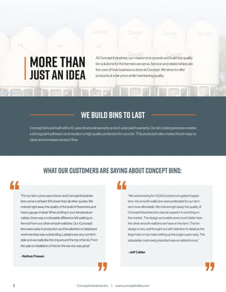 Concept Industries Inc. | www.conceptindltd.com
2
WhatOur Customersare sayingaboutConceptBins:
“Forourfarm,pricewasafactorandConceptIndustries
binscameinatleast15%lowerthanallotherquotes.We
noticedrightawaythequalityofthebuildofthesebinsand
heavygaugeofsteel.Whenputtinginyourtemperature
cables,therewasanoticeabledifferencefeltwalkingon
therooffromourothersmoothwallbins.Our(Concept)
binswereearlyinproductionandtheattentiontodetailand
workmanshipwasoutstanding.Laddersareverycomfort-
ableandwereallyliketheringaroundthetopofbinlid.From
thesaletoinstallationofthebintheservicewasgreat.”
- Nathan Friesen
“Wewerelookingfor10,000bushelcorrugatedhopper
bins-thesmoothwallsbinswerepreferableforourfarm
andmoreaffordable.Wenoticedrightawaythequalityof
ConceptIndustriesbinswasfarsuperiortoanythingon
themarket..Thedesignandweldsweremuchbetterthan
theothersmoothwallbinswehaveonthefarm.Thebin
designisverywellthoughtoutwithattentiontodetailasthe
largeholeontopmakesettinguptheaugersupereasy.The
adjustablecrankbeingstandardwasanaddedbonus.”
- Jeff Calder
“
”
We Build Bins to Last
Conceptbinsarebuiltwitha10-yearstructuralwarrantyanda5-yearpaintwarranty.Ourbincoatingprocesscreates
astrongpaintadhesionandresultsinahighqualityprotectantforyourbin.Thisprotectantalsomakesthebineasyto
cleanandincreasesproductflow.
JUSTAN IDEA
AtConceptIndustries,ourmissionistoprovideandbuildtopquality
binsolutionsforthefarmersweserve.Serviceandrelationshipsare
thecoreofhowbusinessisdoneatConcept.Westrivetooffer
productsatafairpricewhilemaintainingquality.
MORE THAN
“
”
 