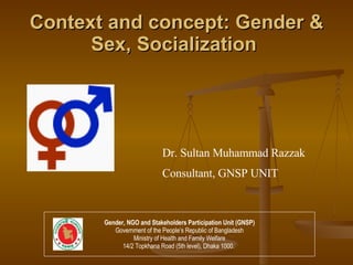 Context and concept: Gender & Sex, Socialization   Dr. Sultan Muhammad Razzak Consultant, GNSP UNIT Gender, NGO and Stakeholders Participation Unit (GNSP) Government of the People’s Republic of Bangladesh Ministry of Health and Family Welfare 14/2 Topkhana Road (5th level), Dhaka 1000.  