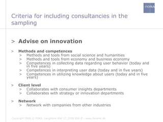 Criteria for including consultancies in the sampling  Advise on innovation Methods and competences Methods and tools from social science and humanities Methods and tools from economy and business economy Competences in collecting data regarding user behavior (today and in five years)  Competences in interpreting user data (today and in five years) Competences in utilizing knowledge about users (today and in five years) Client level  Collaborates with consumer insights departments Collaborates with strategy or innovation departments Network Network with companies from other industries 