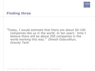 Finding three ” Today, I would estimate that there are about 50-100 companies like us in the world. In ten years` time I believe there will be about 200 companies in the world working this way.”  Dinesh Goburdhun, Gravity Tank 