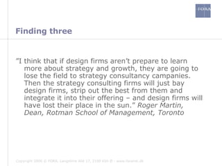 Finding three ” I think that if design firms aren’t prepare to learn more about strategy and growth, they are going to lose the field to strategy consultancy campanies. Then the strategy consulting firms will just bay design firms, strip out the best from them and integrate it into their offering – and design firms will have lost their place in the sun.”  Roger Martin, Dean, Rotman School of Management, Toronto 