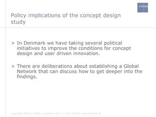 Policy implications of the concept design study In Denmark we have taking several political initiatives to improve the conditions for concept design and user driven innovation. There are deliberations about establishing a Global Network that can discuss how to get deeper into the findings.  