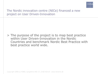 The Nordic innovation centre (NICe) financed a new project on User Driven-Innovation The purpose of the project is to map best practice within User Driven-Innovation in the Nordic Countries and benchmark Nordic Best Practice with best practice world wide.  