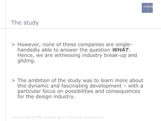 The study However, none of these companies are single-handedly able to answer the question  WHAT . Hence, we are witnessing industry break-up and gliding. The ambition of the study was to learn more about this dynamic and fascinating development – with a particular focus on possibilities and consequences for the design industry. 