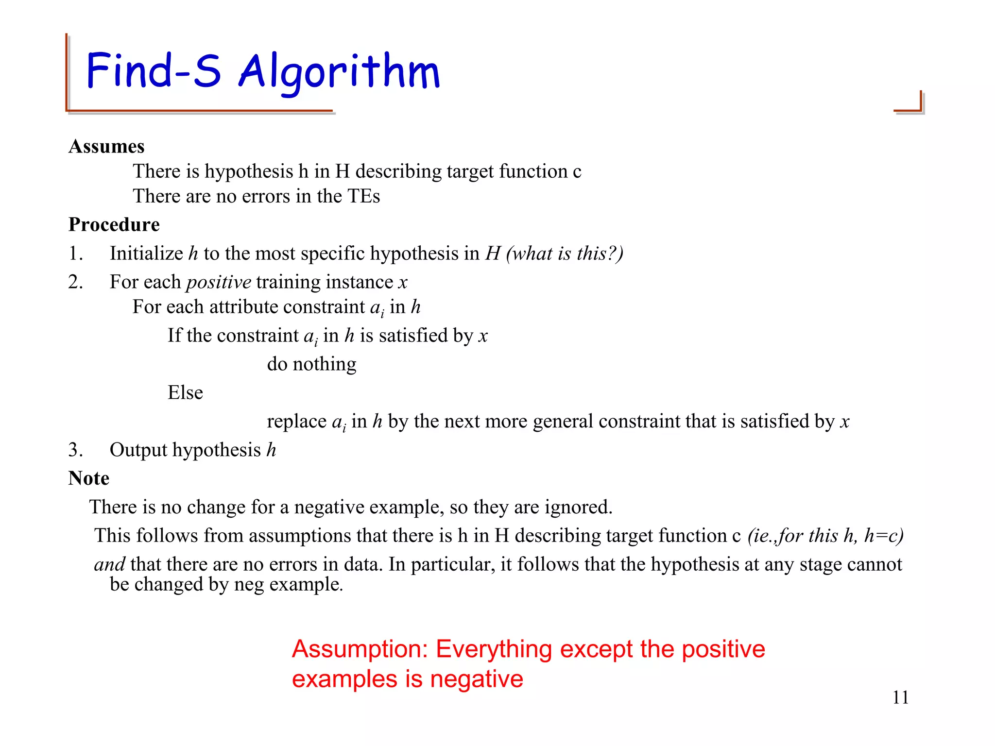 Find-S Algorithm
Assumes
There is hypothesis h in H describing target function c
There are no errors in the TEs
Procedure
1. Initialize h to the most specific hypothesis in H (what is this?)
2. For each positive training instance x
For each attribute constraint ai in h
If the constraint ai in h is satisfied by x
do nothing
Else
replace ai in h by the next more general constraint that is satisfied by x
3. Output hypothesis h
Note
There is no change for a negative example, so they are ignored.
This follows from assumptions that there is h in H describing target function c (ie.,for this h, h=c)
and that there are no errors in data. In particular, it follows that the hypothesis at any stage cannot
be changed by neg example.
11
Assumption: Everything except the positive
examples is negative
 