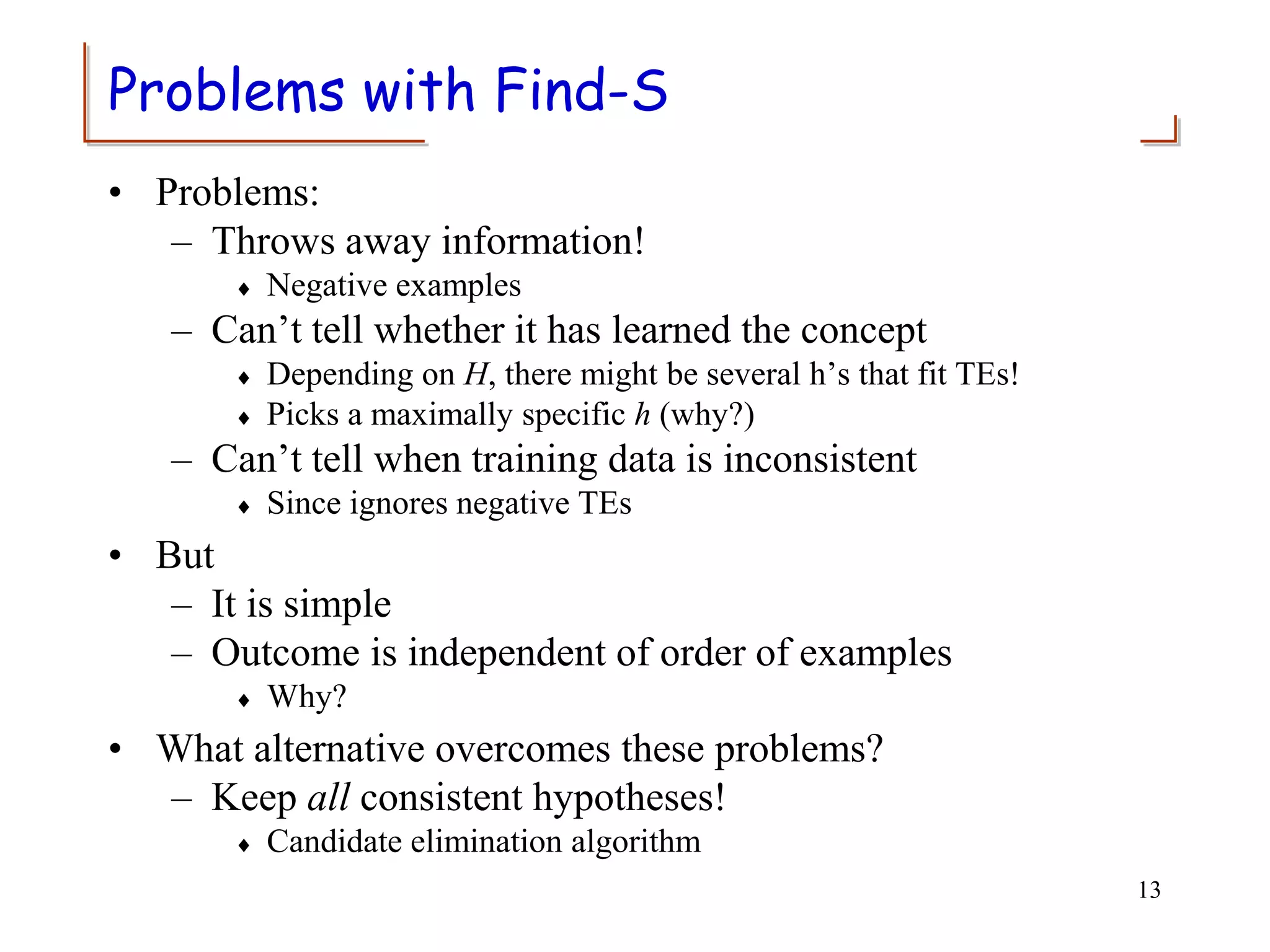 Problems with Find-S
• Problems:
– Throws away information!
 Negative examples
– Can’t tell whether it has learned the concept
 Depending on H, there might be several h’s that fit TEs!
 Picks a maximally specific h (why?)
– Can’t tell when training data is inconsistent
 Since ignores negative TEs
• But
– It is simple
– Outcome is independent of order of examples
 Why?
• What alternative overcomes these problems?
– Keep all consistent hypotheses!
 Candidate elimination algorithm
13
 
