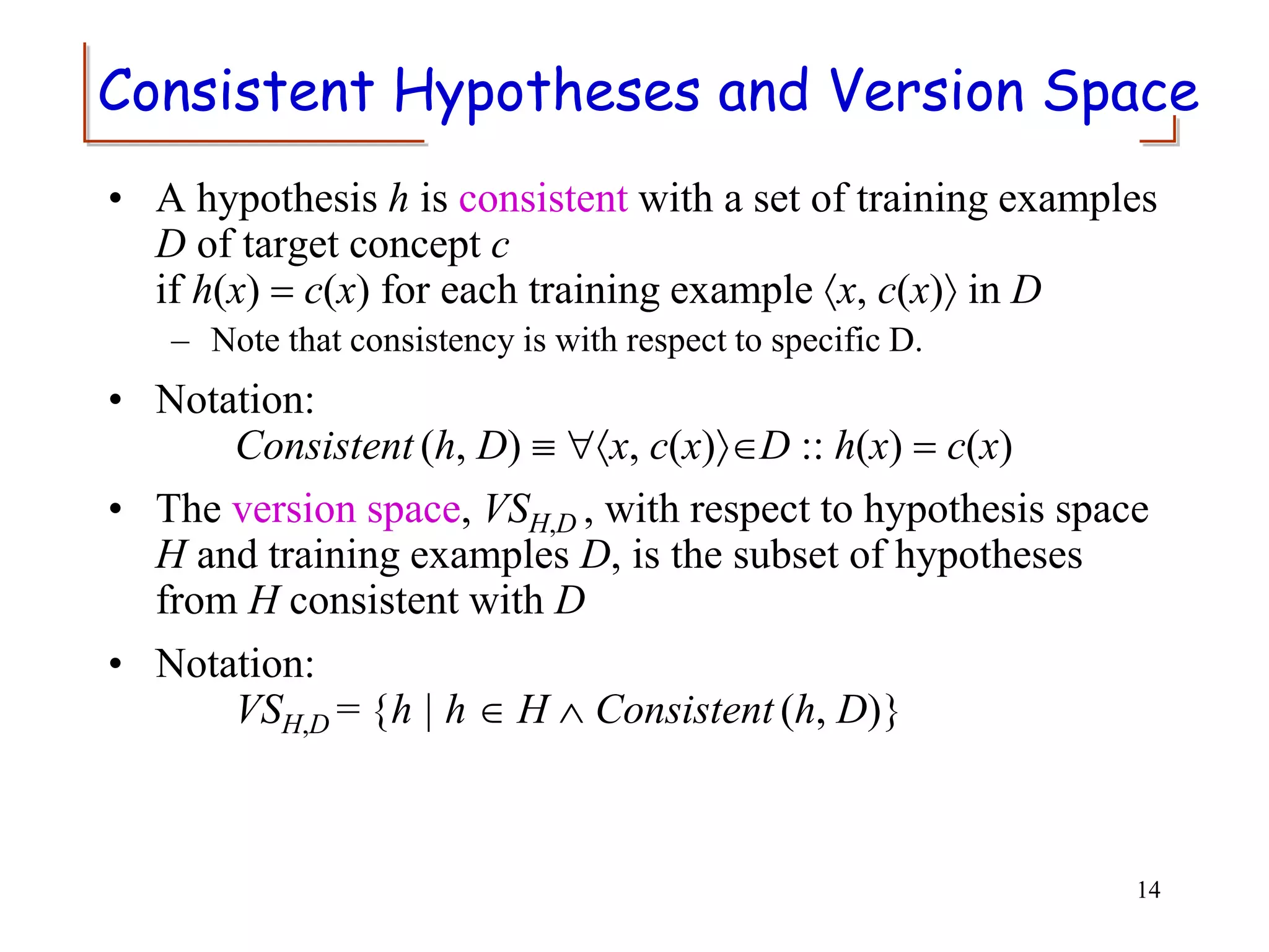 Consistent Hypotheses and Version Space
• A hypothesis h is consistent with a set of training examples
D of target concept c
if h(x) = c(x) for each training example x, c(x) in D
– Note that consistency is with respect to specific D.
• Notation:
Consistent (h, D)  x, c(x)D :: h(x) = c(x)
• The version space, VSH,D , with respect to hypothesis space
H and training examples D, is the subset of hypotheses
from H consistent with D
• Notation:
VSH,D = {h | h  H  Consistent (h, D)}
14
 
