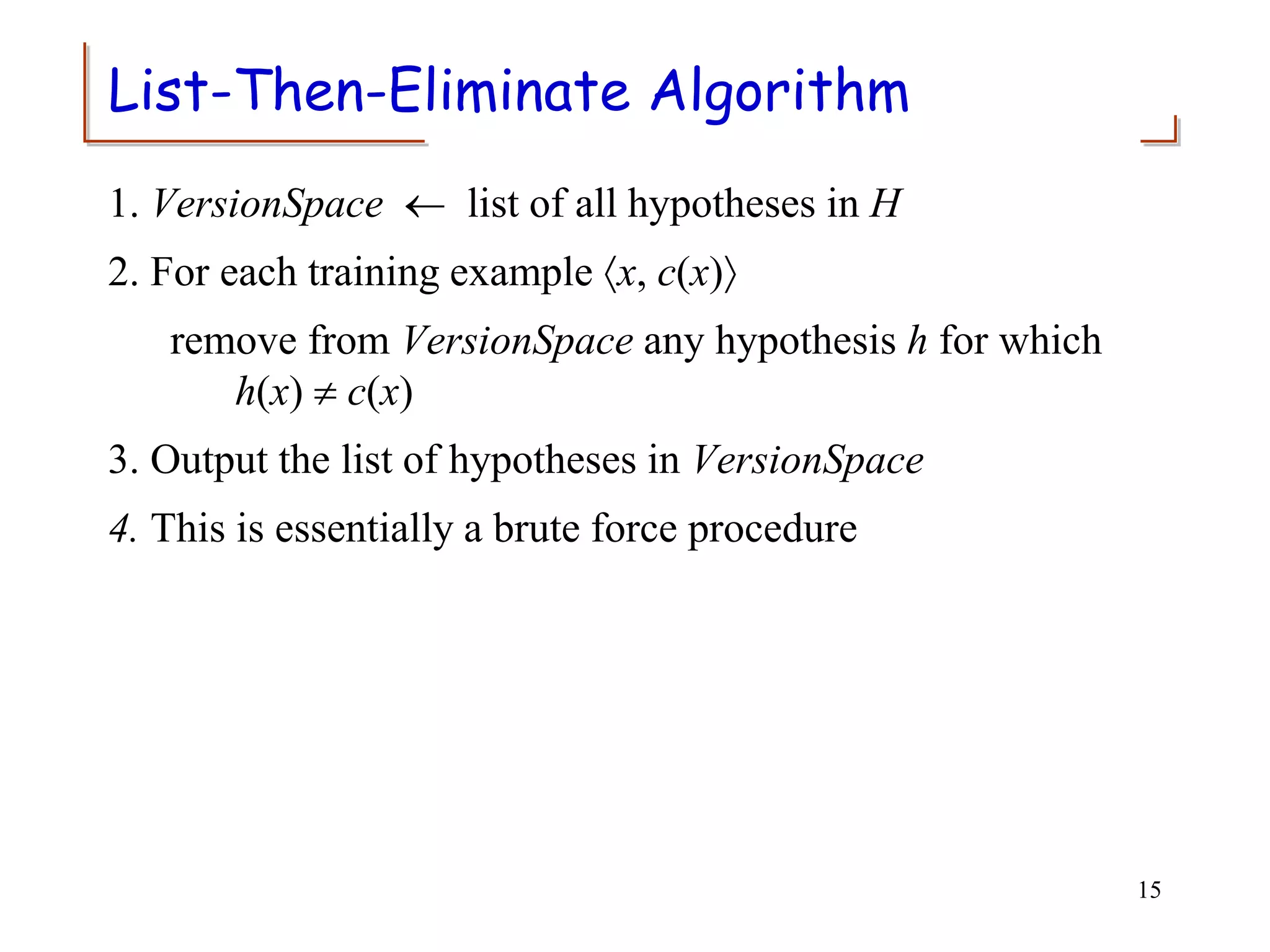 List-Then-Eliminate Algorithm
1. VersionSpace  list of all hypotheses in H
2. For each training example x, c(x)
remove from VersionSpace any hypothesis h for which
h(x)  c(x)
3. Output the list of hypotheses in VersionSpace
4. This is essentially a brute force procedure
15
 
