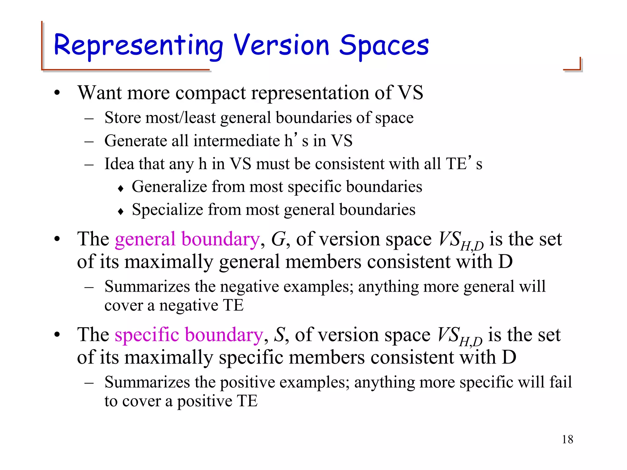 Representing Version Spaces
• Want more compact representation of VS
– Store most/least general boundaries of space
– Generate all intermediate h’s in VS
– Idea that any h in VS must be consistent with all TE’s
 Generalize from most specific boundaries
 Specialize from most general boundaries
• The general boundary, G, of version space VSH,D is the set
of its maximally general members consistent with D
– Summarizes the negative examples; anything more general will
cover a negative TE
• The specific boundary, S, of version space VSH,D is the set
of its maximally specific members consistent with D
– Summarizes the positive examples; anything more specific will fail
to cover a positive TE
18
 