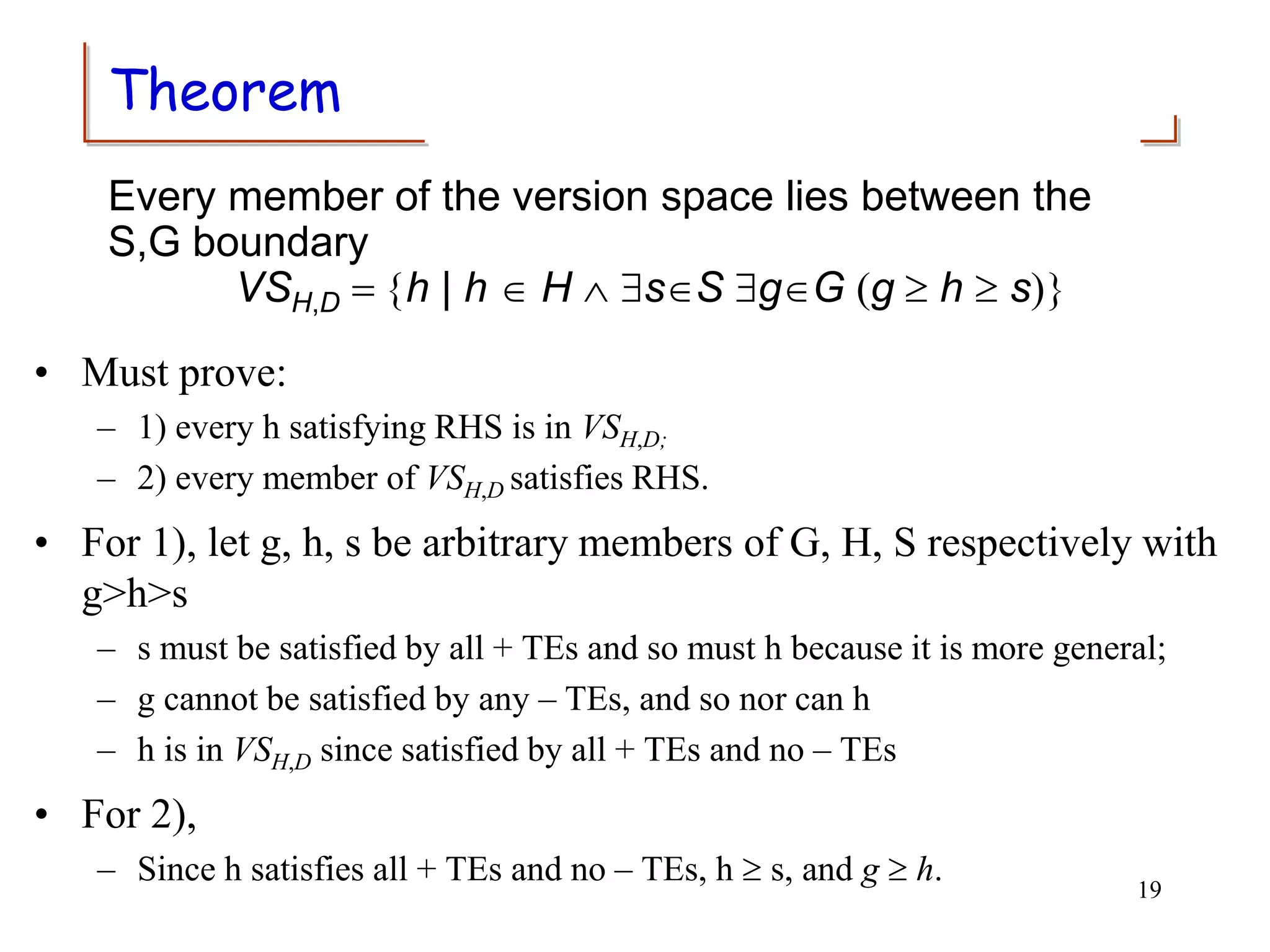 Theorem
• Must prove:
– 1) every h satisfying RHS is in VSH,D;
– 2) every member of VSH,D satisfies RHS.
• For 1), let g, h, s be arbitrary members of G, H, S respectively with
g>h>s
– s must be satisfied by all + TEs and so must h because it is more general;
– g cannot be satisfied by any – TEs, and so nor can h
– h is in VSH,D since satisfied by all + TEs and no – TEs
• For 2),
– Since h satisfies all + TEs and no – TEs, h  s, and g  h. 19
Every member of the version space lies between the
S,G boundary
VSH,D = {h | h  H  sS gG (g  h  s)}
 