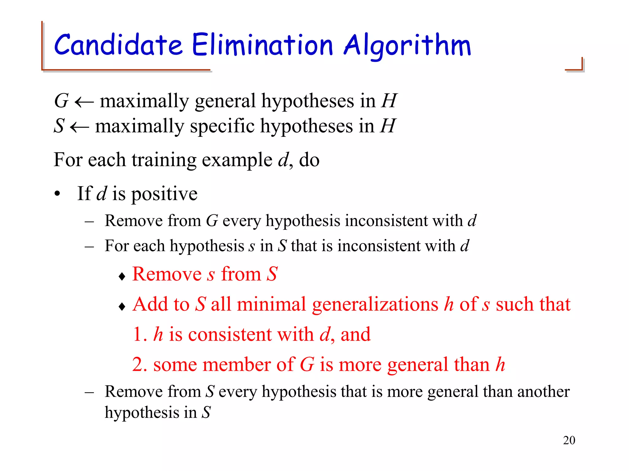 Candidate Elimination Algorithm
G  maximally general hypotheses in H
S  maximally specific hypotheses in H
For each training example d, do
• If d is positive
– Remove from G every hypothesis inconsistent with d
– For each hypothesis s in S that is inconsistent with d
 Remove s from S
 Add to S all minimal generalizations h of s such that
1. h is consistent with d, and
2. some member of G is more general than h
– Remove from S every hypothesis that is more general than another
hypothesis in S
20
 