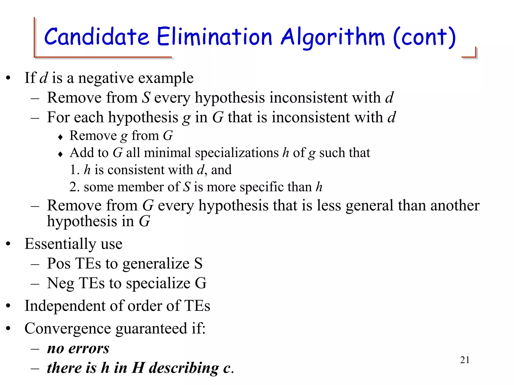 Candidate Elimination Algorithm (cont)
• If d is a negative example
– Remove from S every hypothesis inconsistent with d
– For each hypothesis g in G that is inconsistent with d
 Remove g from G
 Add to G all minimal specializations h of g such that
1. h is consistent with d, and
2. some member of S is more specific than h
– Remove from G every hypothesis that is less general than another
hypothesis in G
• Essentially use
– Pos TEs to generalize S
– Neg TEs to specialize G
• Independent of order of TEs
• Convergence guaranteed if:
– no errors
– there is h in H describing c.
21
 