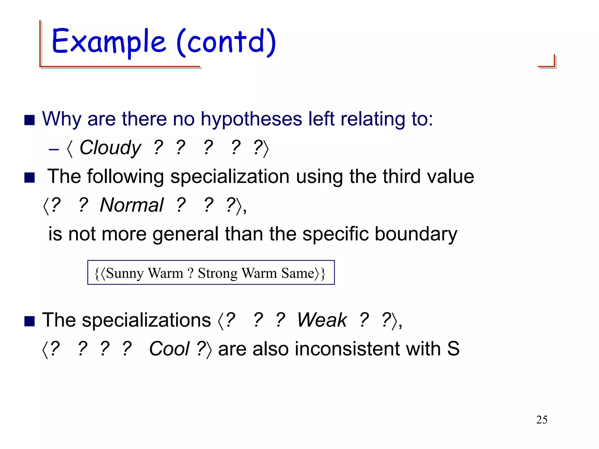  Why are there no hypotheses left relating to:
–  Cloudy ? ? ? ? ?
 The following specialization using the third value
? ? Normal ? ? ?,
is not more general than the specific boundary
 The specializations ? ? ? Weak ? ?,
? ? ? ? Cool ? are also inconsistent with S
{Sunny Warm ? Strong Warm Same}
25
Example (contd)
 