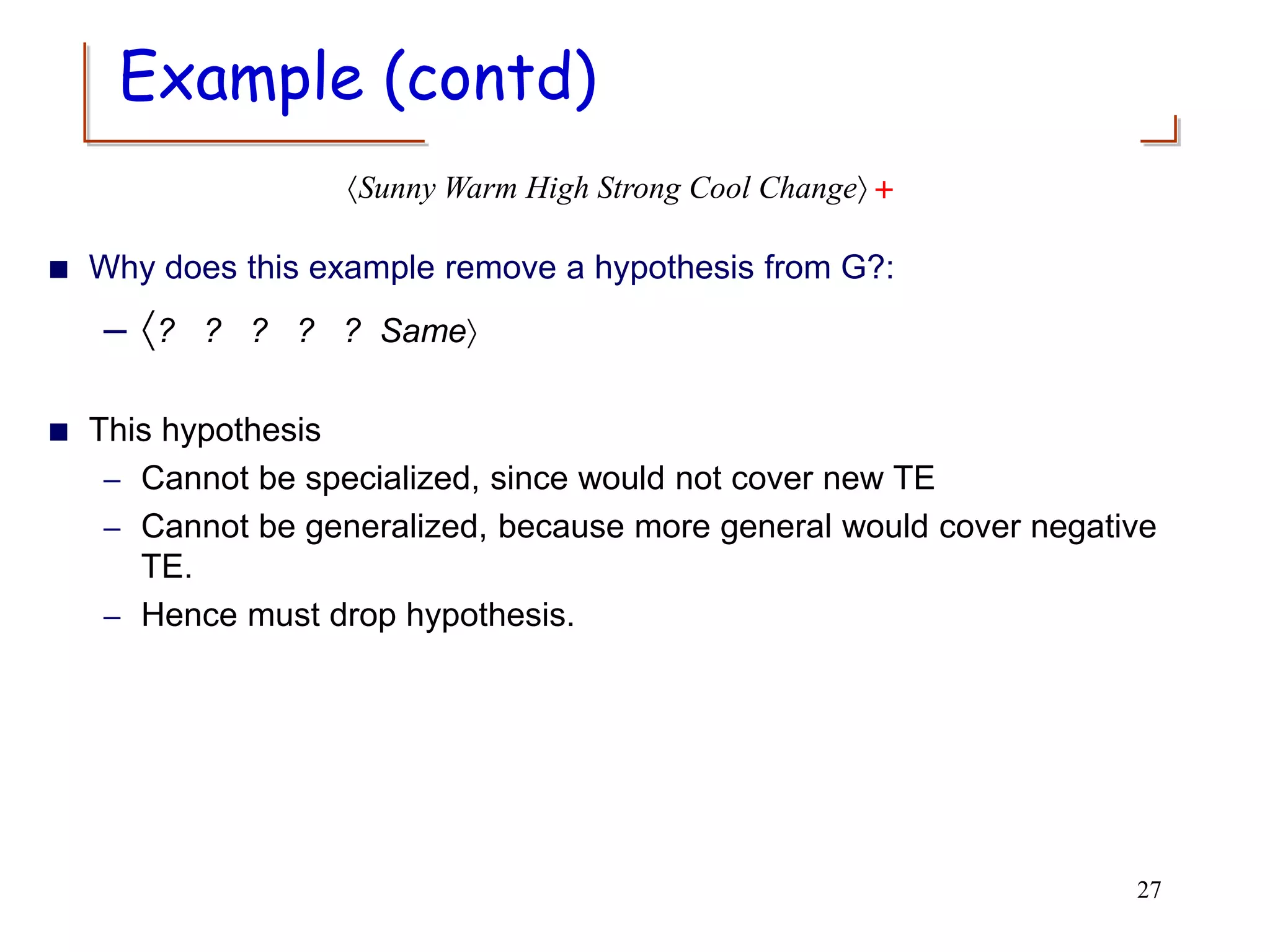  Why does this example remove a hypothesis from G?:
– ? ? ? ? ? Same
 This hypothesis
– Cannot be specialized, since would not cover new TE
– Cannot be generalized, because more general would cover negative
TE.
– Hence must drop hypothesis.
27
Sunny Warm High Strong Cool Change +
Example (contd)
 