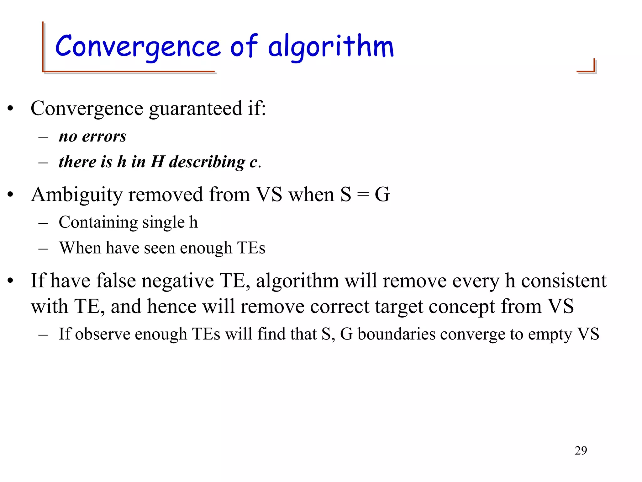 Convergence of algorithm
• Convergence guaranteed if:
– no errors
– there is h in H describing c.
• Ambiguity removed from VS when S = G
– Containing single h
– When have seen enough TEs
• If have false negative TE, algorithm will remove every h consistent
with TE, and hence will remove correct target concept from VS
– If observe enough TEs will find that S, G boundaries converge to empty VS
29
 