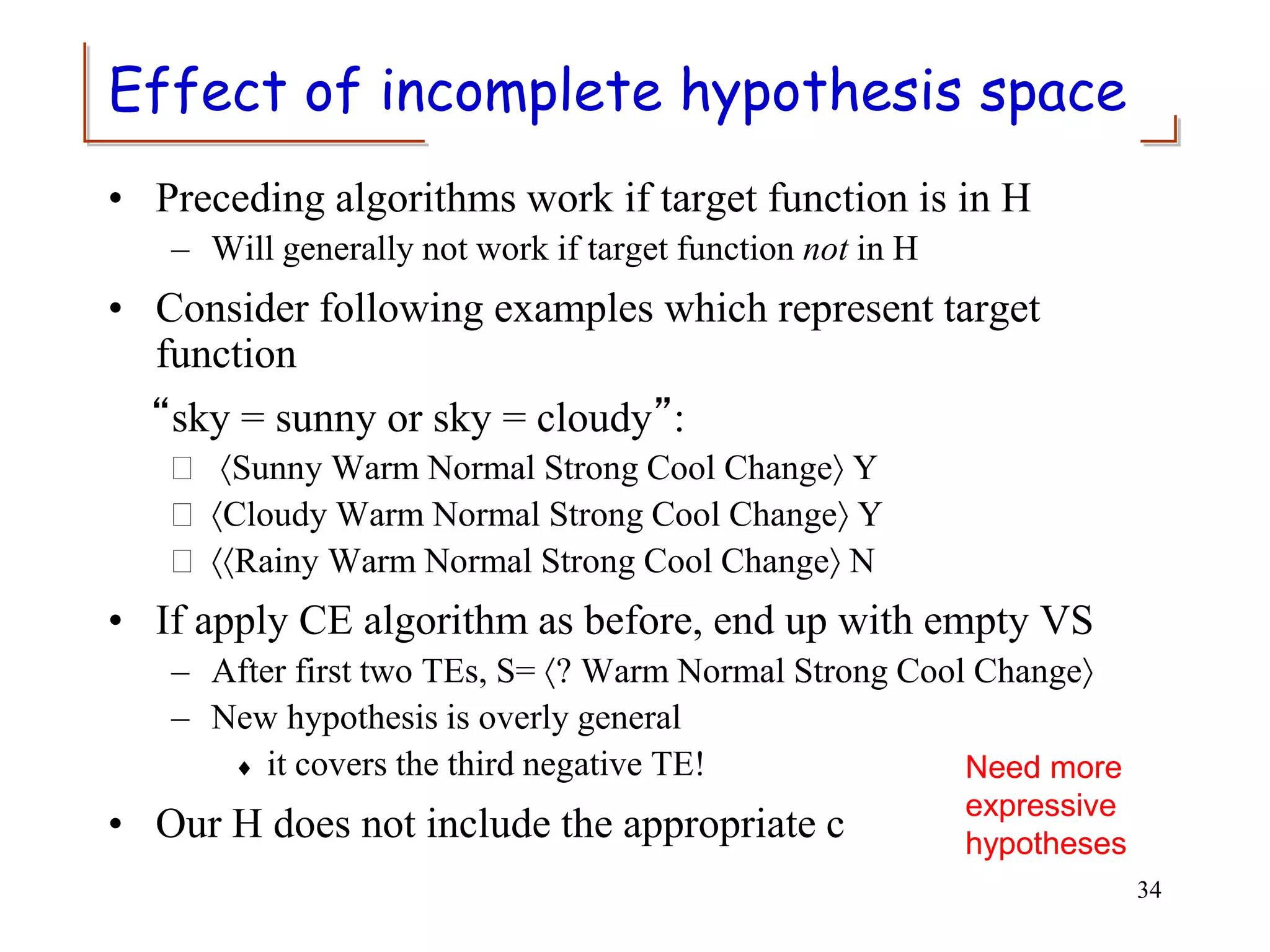 Effect of incomplete hypothesis space
• Preceding algorithms work if target function is in H
– Will generally not work if target function not in H
• Consider following examples which represent target
function
“sky = sunny or sky = cloudy”:
 Sunny Warm Normal Strong Cool Change Y
 Cloudy Warm Normal Strong Cool Change Y
 Rainy Warm Normal Strong Cool Change N
• If apply CE algorithm as before, end up with empty VS
– After first two TEs, S= ? Warm Normal Strong Cool Change
– New hypothesis is overly general
 it covers the third negative TE!
• Our H does not include the appropriate c
34
Need more
expressive
hypotheses
 