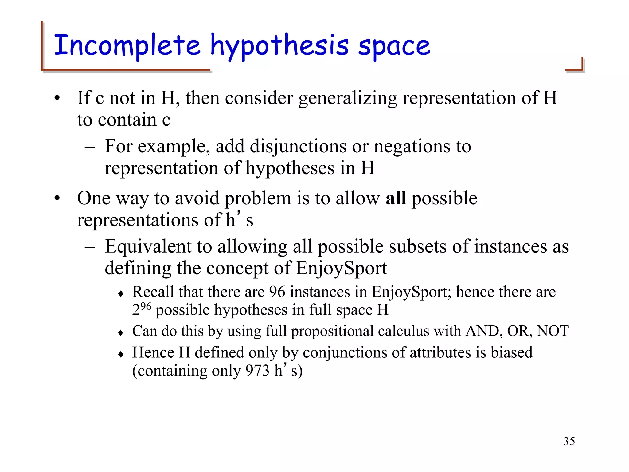 Incomplete hypothesis space
• If c not in H, then consider generalizing representation of H
to contain c
– For example, add disjunctions or negations to
representation of hypotheses in H
• One way to avoid problem is to allow all possible
representations of h’s
– Equivalent to allowing all possible subsets of instances as
defining the concept of EnjoySport
 Recall that there are 96 instances in EnjoySport; hence there are
296 possible hypotheses in full space H
 Can do this by using full propositional calculus with AND, OR, NOT
 Hence H defined only by conjunctions of attributes is biased
(containing only 973 h’s)
35
 