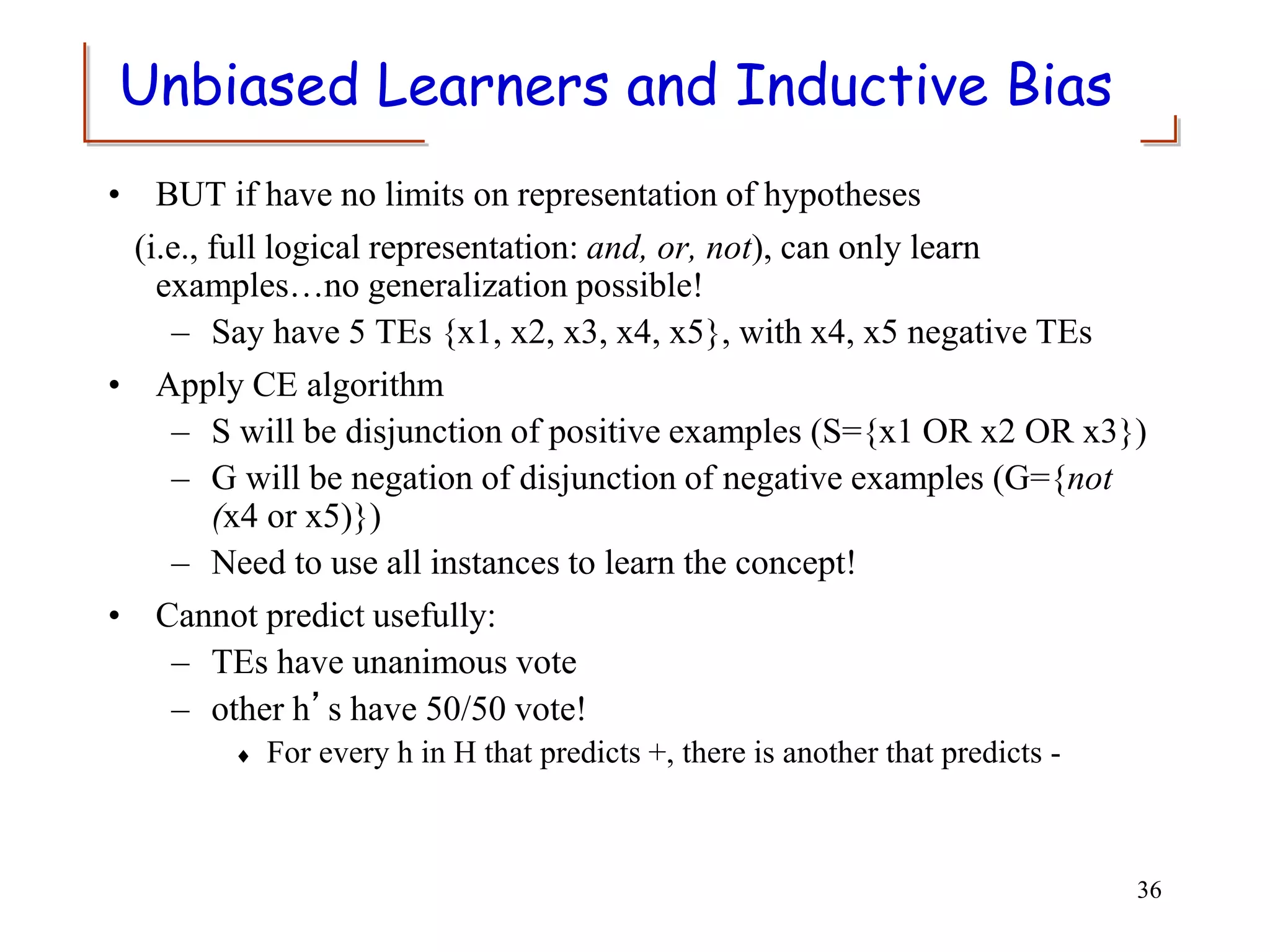 Unbiased Learners and Inductive Bias
• BUT if have no limits on representation of hypotheses
(i.e., full logical representation: and, or, not), can only learn
examples…no generalization possible!
– Say have 5 TEs {x1, x2, x3, x4, x5}, with x4, x5 negative TEs
• Apply CE algorithm
– S will be disjunction of positive examples (S={x1 OR x2 OR x3})
– G will be negation of disjunction of negative examples (G={not
(x4 or x5)})
– Need to use all instances to learn the concept!
• Cannot predict usefully:
– TEs have unanimous vote
– other h’s have 50/50 vote!
 For every h in H that predicts +, there is another that predicts -
36
 