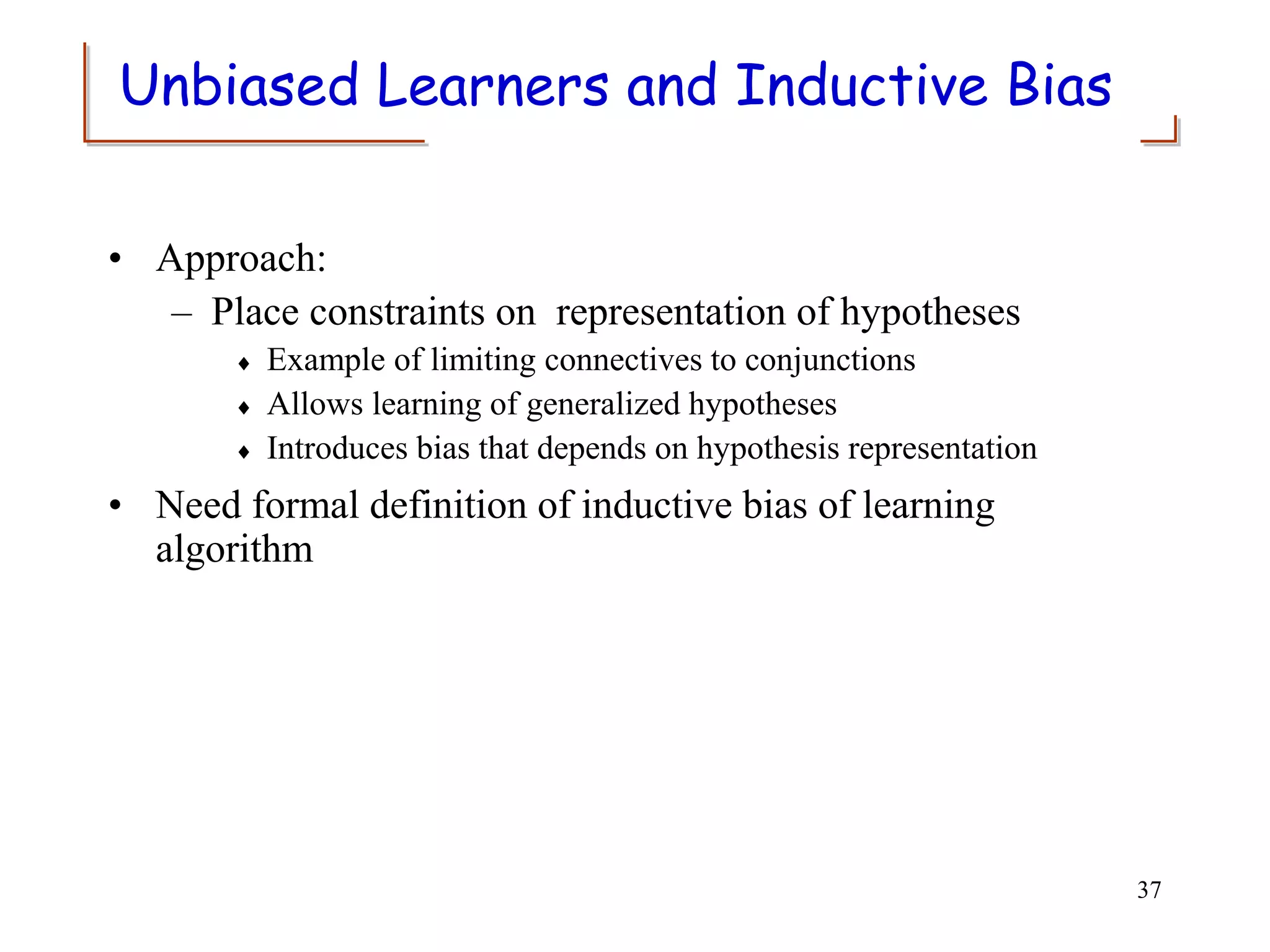Unbiased Learners and Inductive Bias
• Approach:
– Place constraints on representation of hypotheses
 Example of limiting connectives to conjunctions
 Allows learning of generalized hypotheses
 Introduces bias that depends on hypothesis representation
• Need formal definition of inductive bias of learning
algorithm
37
 