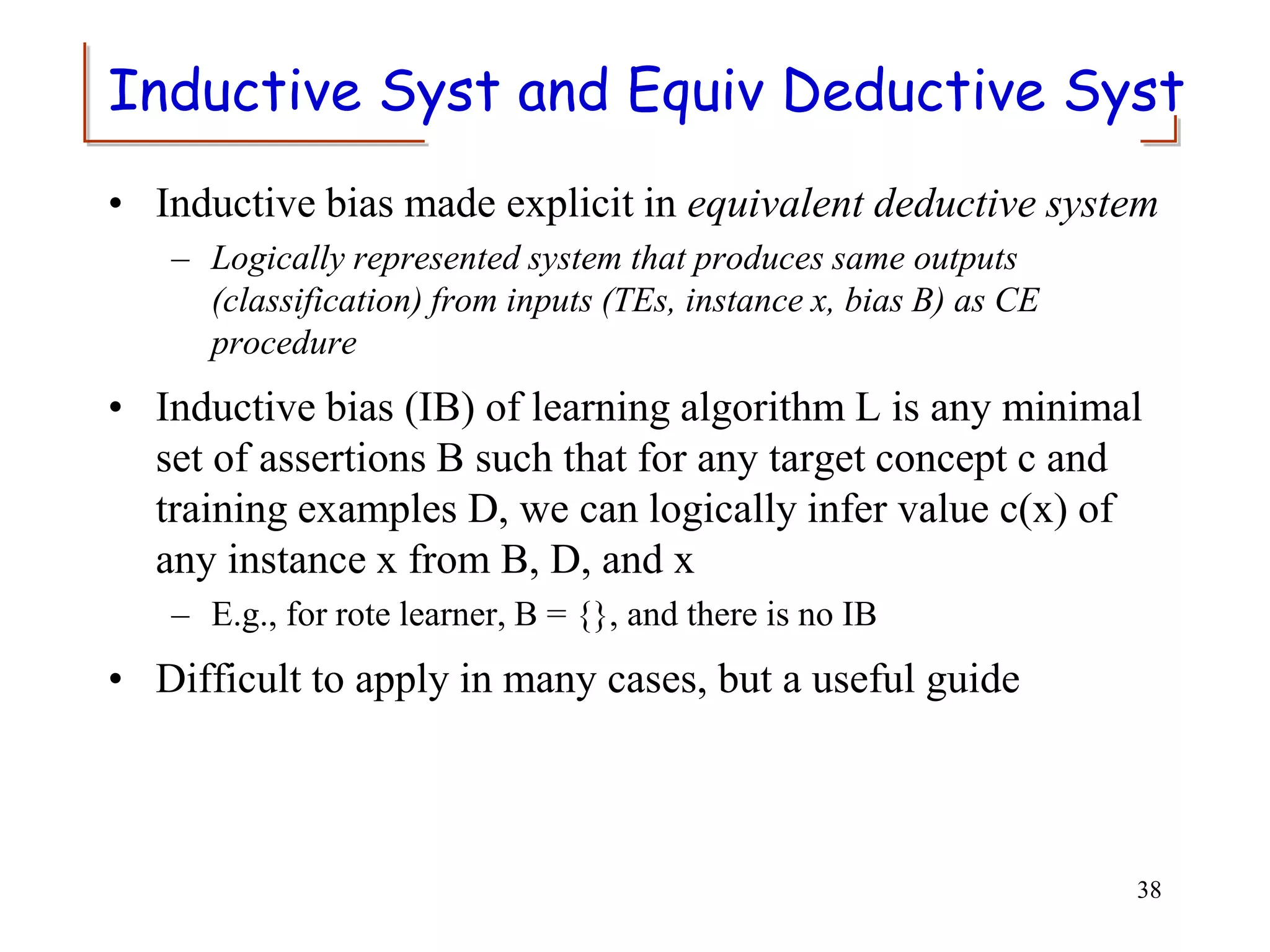 Inductive Syst and Equiv Deductive Syst
• Inductive bias made explicit in equivalent deductive system
– Logically represented system that produces same outputs
(classification) from inputs (TEs, instance x, bias B) as CE
procedure
• Inductive bias (IB) of learning algorithm L is any minimal
set of assertions B such that for any target concept c and
training examples D, we can logically infer value c(x) of
any instance x from B, D, and x
– E.g., for rote learner, B = {}, and there is no IB
• Difficult to apply in many cases, but a useful guide
38
 