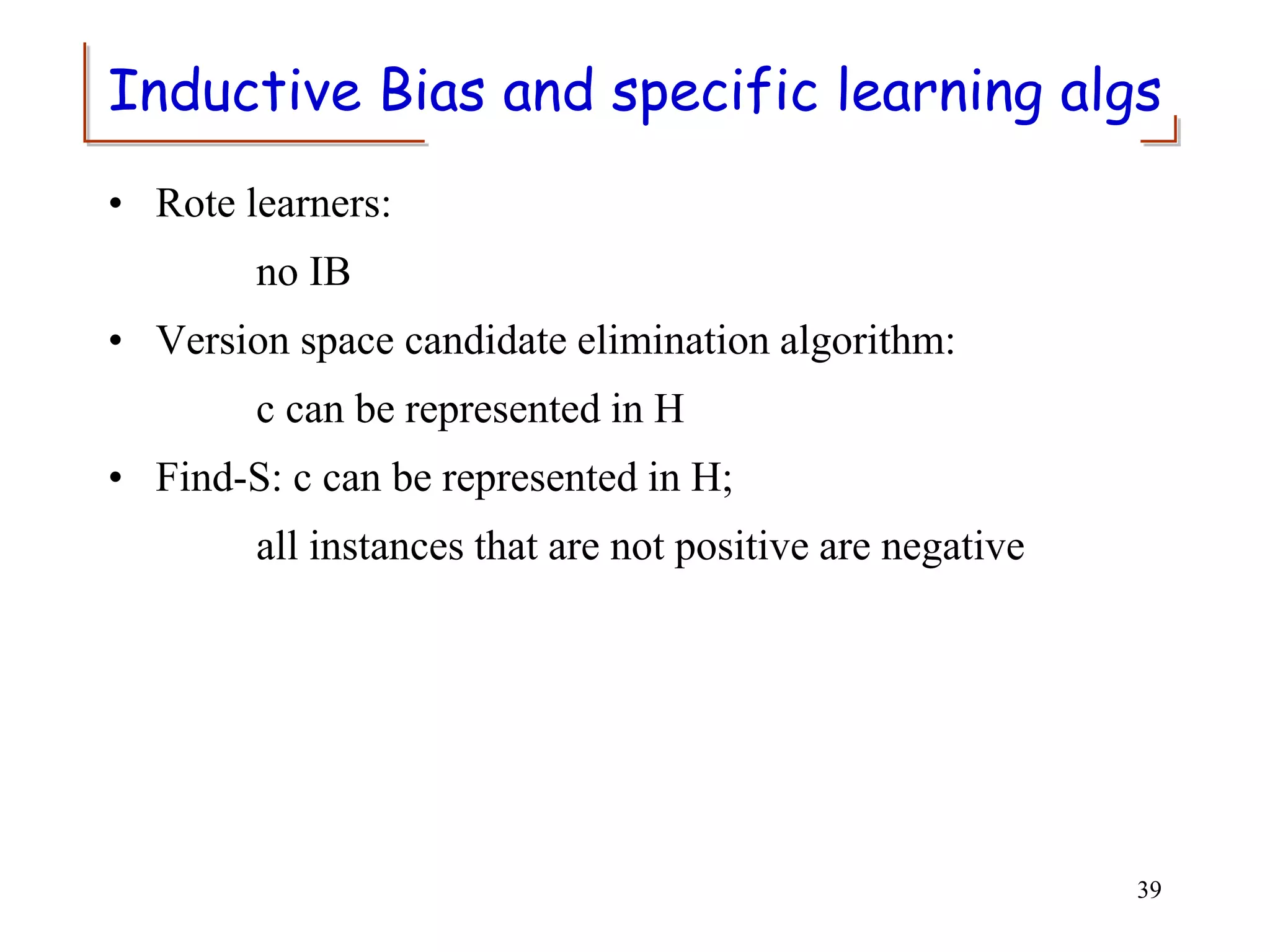 Inductive Bias and specific learning algs
• Rote learners:
no IB
• Version space candidate elimination algorithm:
c can be represented in H
• Find-S: c can be represented in H;
all instances that are not positive are negative
39
 