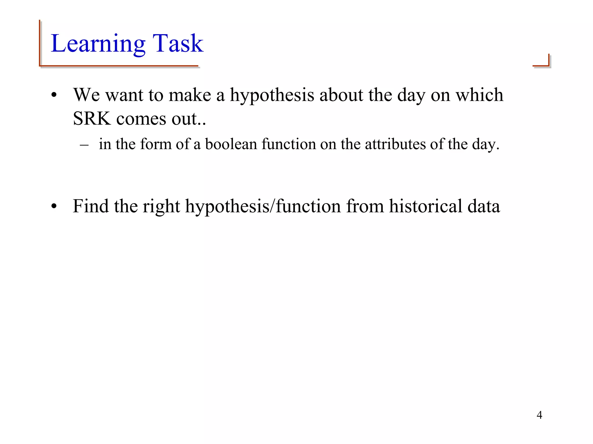 Learning Task
• We want to make a hypothesis about the day on which
SRK comes out..
– in the form of a boolean function on the attributes of the day.
• Find the right hypothesis/function from historical data
4
 