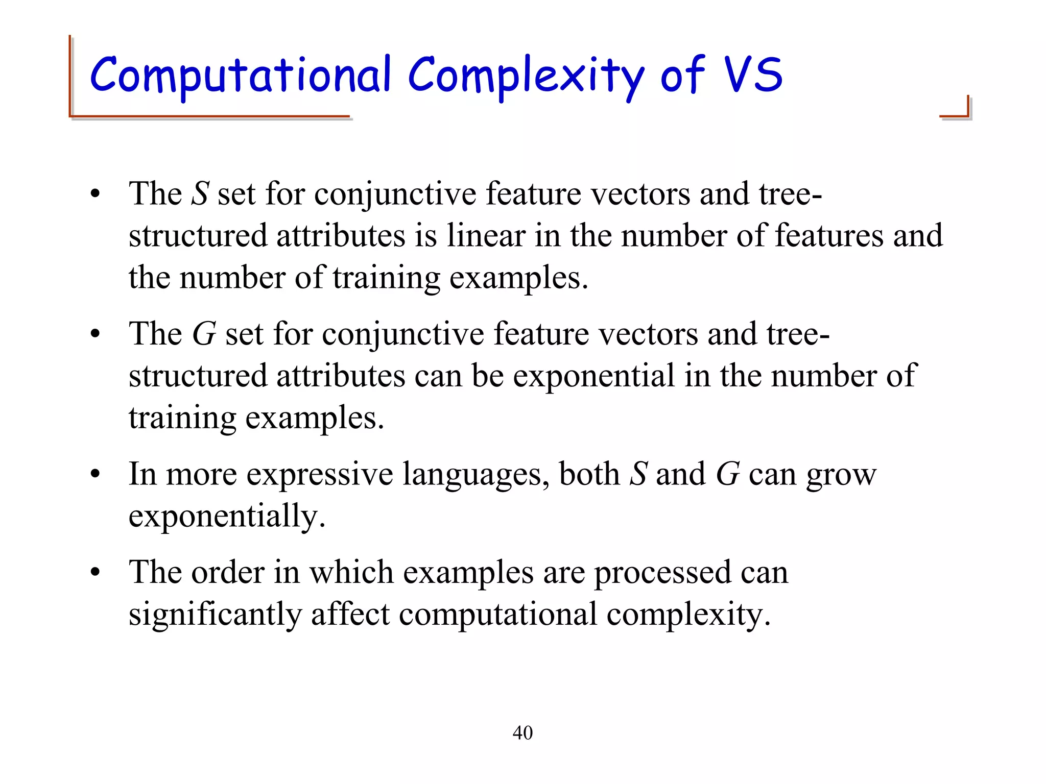 40
Computational Complexity of VS
• The S set for conjunctive feature vectors and tree-
structured attributes is linear in the number of features and
the number of training examples.
• The G set for conjunctive feature vectors and tree-
structured attributes can be exponential in the number of
training examples.
• In more expressive languages, both S and G can grow
exponentially.
• The order in which examples are processed can
significantly affect computational complexity.
 