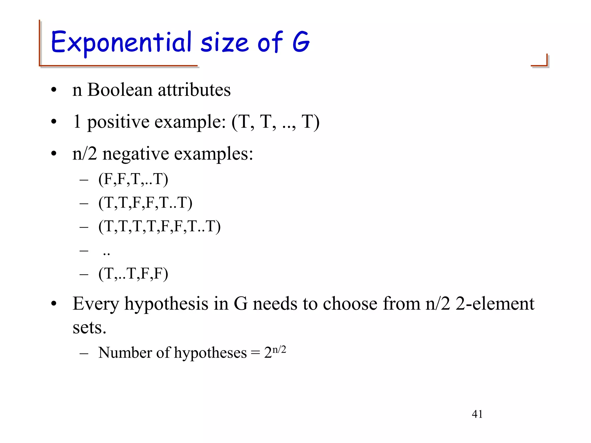 41
Exponential size of G
• n Boolean attributes
• 1 positive example: (T, T, .., T)
• n/2 negative examples:
– (F,F,T,..T)
– (T,T,F,F,T..T)
– (T,T,T,T,F,F,T..T)
– ..
– (T,..T,F,F)
• Every hypothesis in G needs to choose from n/2 2-element
sets.
– Number of hypotheses = 2n/2
 