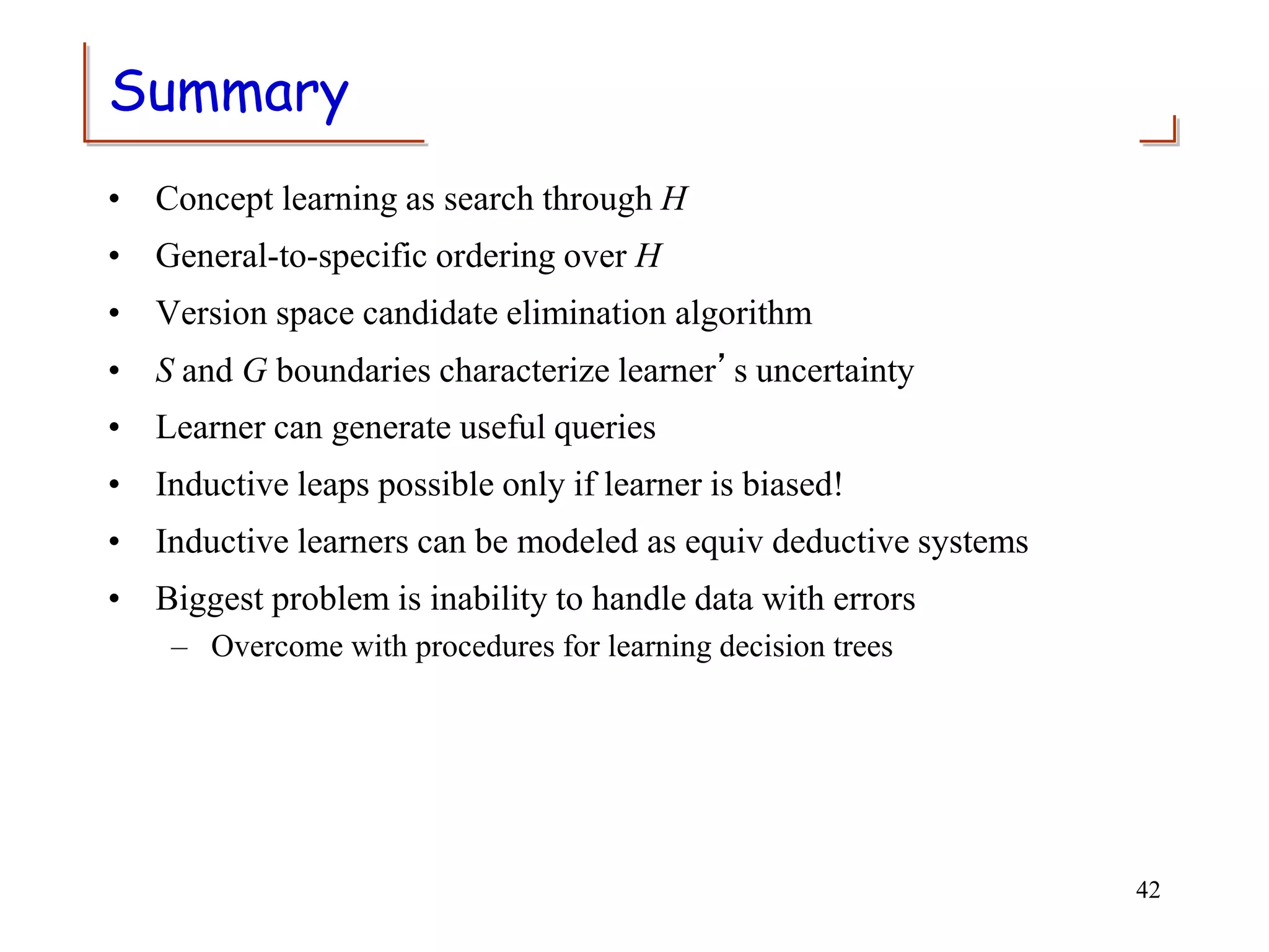 Summary
• Concept learning as search through H
• General-to-specific ordering over H
• Version space candidate elimination algorithm
• S and G boundaries characterize learner’s uncertainty
• Learner can generate useful queries
• Inductive leaps possible only if learner is biased!
• Inductive learners can be modeled as equiv deductive systems
• Biggest problem is inability to handle data with errors
– Overcome with procedures for learning decision trees
42
 