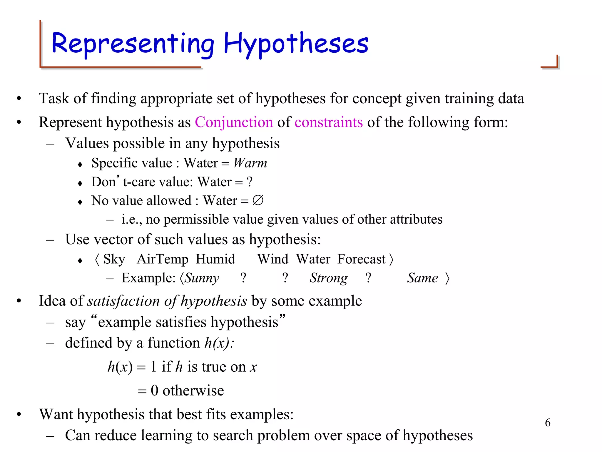 Representing Hypotheses
• Task of finding appropriate set of hypotheses for concept given training data
• Represent hypothesis as Conjunction of constraints of the following form:
– Values possible in any hypothesis
 Specific value : Water = Warm
 Don’t-care value: Water = ?
 No value allowed : Water = 
– i.e., no permissible value given values of other attributes
– Use vector of such values as hypothesis:
  Sky AirTemp Humid Wind Water Forecast 
– Example: Sunny ? ? Strong ? Same 
• Idea of satisfaction of hypothesis by some example
– say “example satisfies hypothesis”
– defined by a function h(x):
h(x) = 1 if h is true on x
= 0 otherwise
• Want hypothesis that best fits examples:
– Can reduce learning to search problem over space of hypotheses
6
 