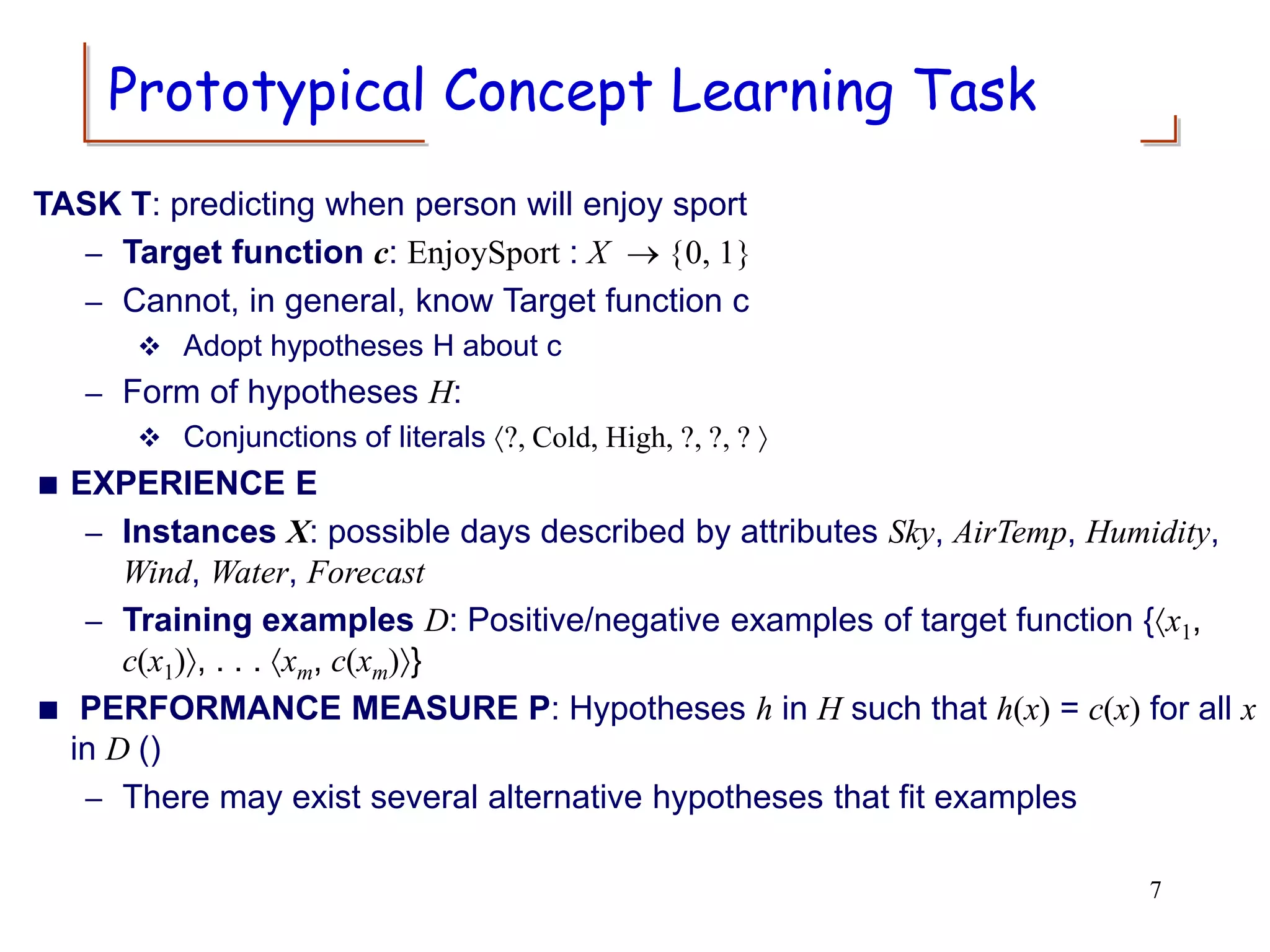 Prototypical Concept Learning Task
TASK T: predicting when person will enjoy sport
– Target function c: EnjoySport : X  {0, 1}
– Cannot, in general, know Target function c
 Adopt hypotheses H about c
– Form of hypotheses H:
 Conjunctions of literals ?, Cold, High, ?, ?, ? 
 EXPERIENCE E
– Instances X: possible days described by attributes Sky, AirTemp, Humidity,
Wind, Water, Forecast
– Training examples D: Positive/negative examples of target function {x1,
c(x1), . . . xm, c(xm)}
 PERFORMANCE MEASURE P: Hypotheses h in H such that h(x) = c(x) for all x
in D ()
– There may exist several alternative hypotheses that fit examples
7
 