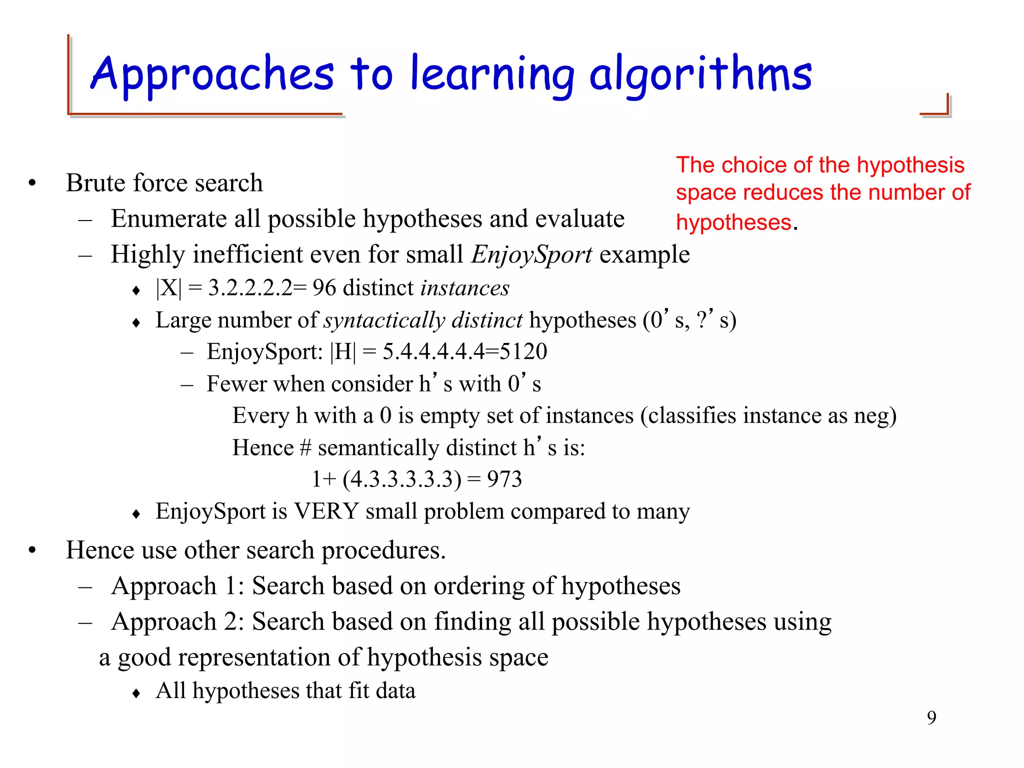 Approaches to learning algorithms
• Brute force search
– Enumerate all possible hypotheses and evaluate
– Highly inefficient even for small EnjoySport example
 |X| = 3.2.2.2.2= 96 distinct instances
 Large number of syntactically distinct hypotheses (0’s, ?’s)
– EnjoySport: |H| = 5.4.4.4.4.4=5120
– Fewer when consider h’s with 0’s
Every h with a 0 is empty set of instances (classifies instance as neg)
Hence # semantically distinct h’s is:
1+ (4.3.3.3.3.3) = 973
 EnjoySport is VERY small problem compared to many
• Hence use other search procedures.
– Approach 1: Search based on ordering of hypotheses
– Approach 2: Search based on finding all possible hypotheses using
a good representation of hypothesis space
 All hypotheses that fit data
9
The choice of the hypothesis
space reduces the number of
hypotheses.
 