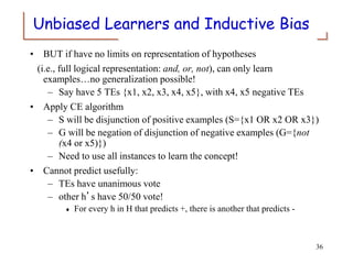 Unbiased Learners and Inductive Bias
• BUT if have no limits on representation of hypotheses
(i.e., full logical representation: and, or, not), can only learn
examples…no generalization possible!
– Say have 5 TEs {x1, x2, x3, x4, x5}, with x4, x5 negative TEs
• Apply CE algorithm
– S will be disjunction of positive examples (S={x1 OR x2 OR x3})
– G will be negation of disjunction of negative examples (G={not
(x4 or x5)})
– Need to use all instances to learn the concept!
• Cannot predict usefully:
– TEs have unanimous vote
– other h’s have 50/50 vote!
 For every h in H that predicts +, there is another that predicts -
36
 