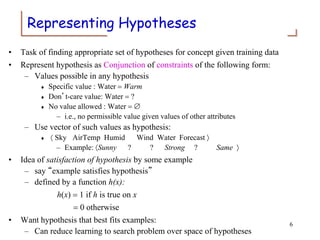 Representing Hypotheses
• Task of finding appropriate set of hypotheses for concept given training data
• Represent hypothesis as Conjunction of constraints of the following form:
– Values possible in any hypothesis
 Specific value : Water = Warm
 Don’t-care value: Water = ?
 No value allowed : Water = 
– i.e., no permissible value given values of other attributes
– Use vector of such values as hypothesis:
  Sky AirTemp Humid Wind Water Forecast 
– Example: Sunny ? ? Strong ? Same 
• Idea of satisfaction of hypothesis by some example
– say “example satisfies hypothesis”
– defined by a function h(x):
h(x) = 1 if h is true on x
= 0 otherwise
• Want hypothesis that best fits examples:
– Can reduce learning to search problem over space of hypotheses
6
 
