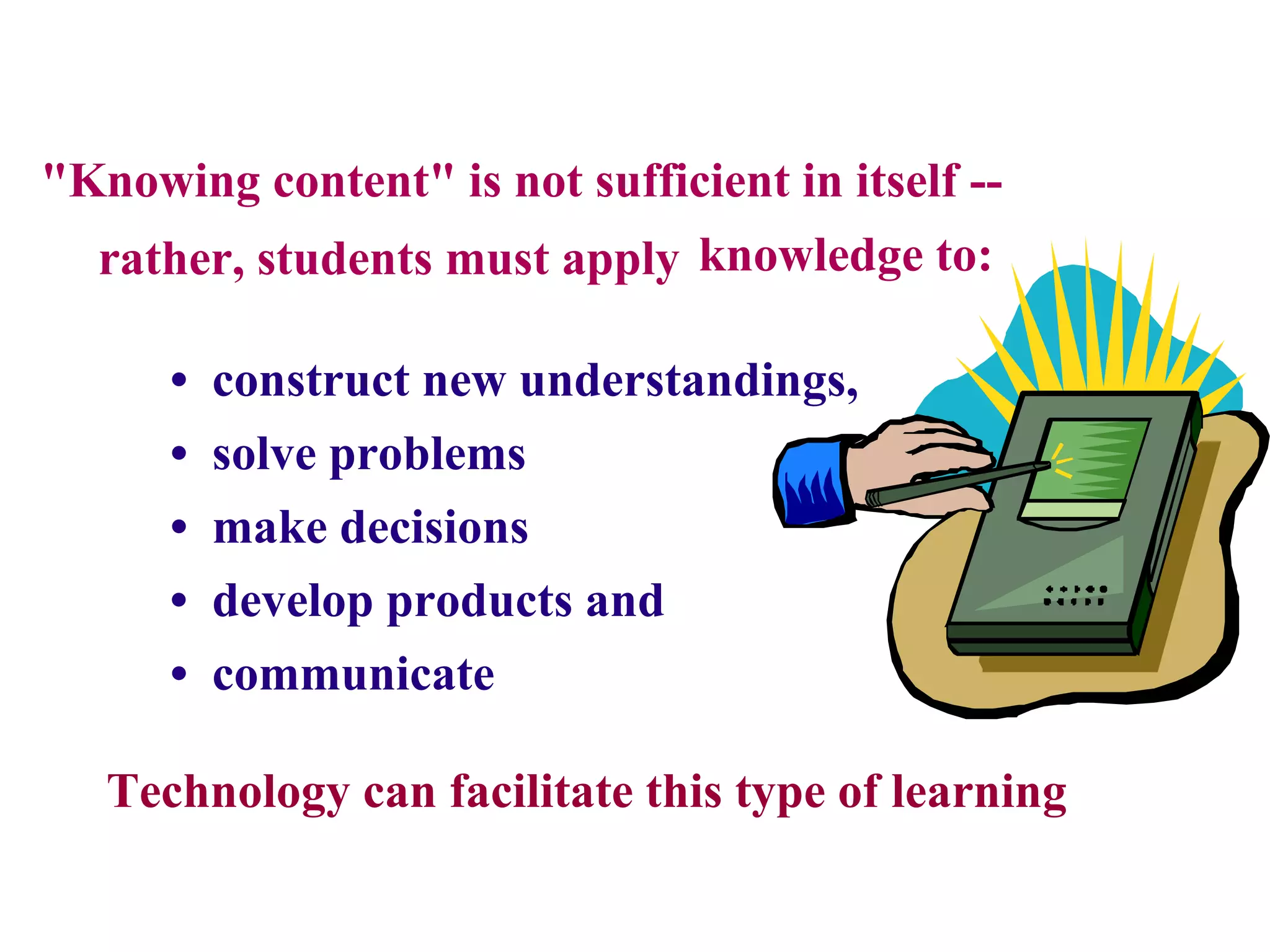 &quot;Knowing content&quot; is not sufficient in itself -- rather, students must apply knowledge to: •  construct new understandings, •  solve problems •   make decisions •  develop products and •  communicate Technology can facilitate this type of learning 