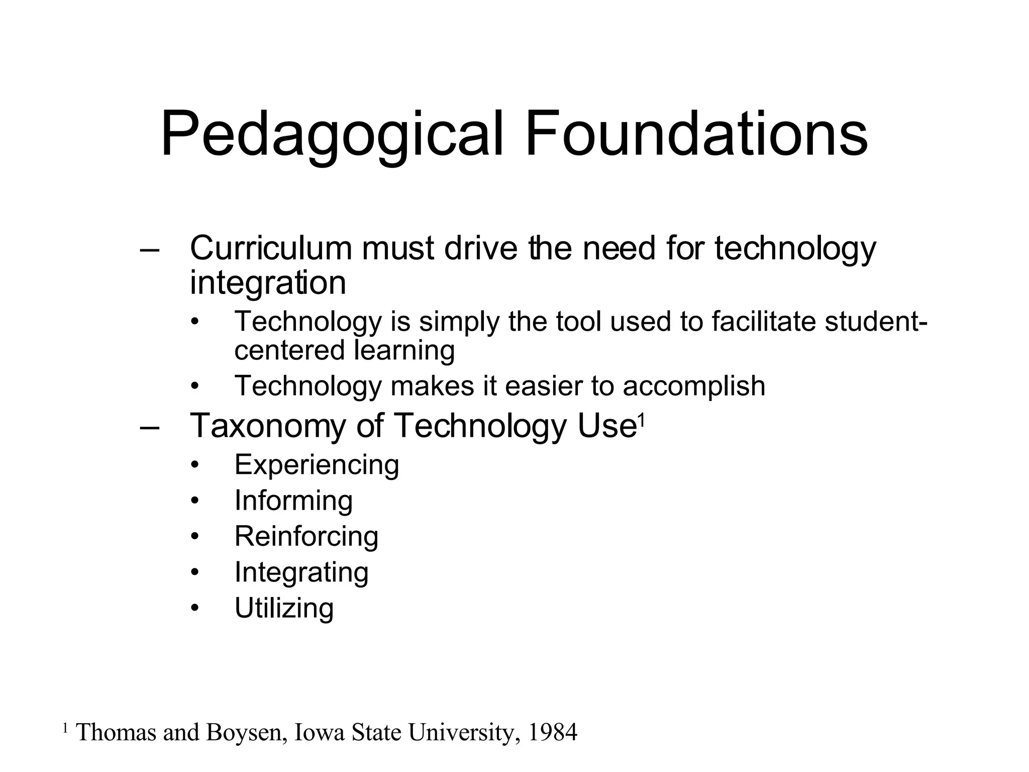 Pedagogical Foundations Curriculum must drive the need for technology integration Technology is simply the tool used to facilitate student-centered learning Technology makes it easier to accomplish Taxonomy of Technology Use 1 Experiencing Informing Reinforcing Integrating Utilizing 1  Thomas and Boysen, Iowa State University, 1984 