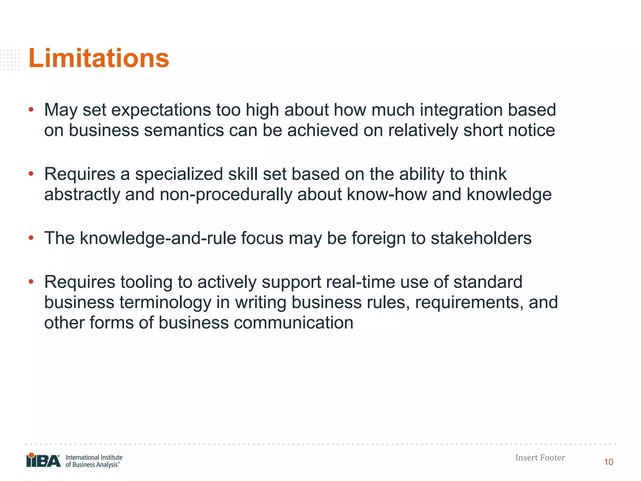 10
Insert Footer
Limitations
• May set expectations too high about how much integration based
on business semantics can be achieved on relatively short notice
• Requires a specialized skill set based on the ability to think
abstractly and non-procedurally about know-how and knowledge
• The knowledge-and-rule focus may be foreign to stakeholders
• Requires tooling to actively support real-time use of standard
business terminology in writing business rules, requirements, and
other forms of business communication
 