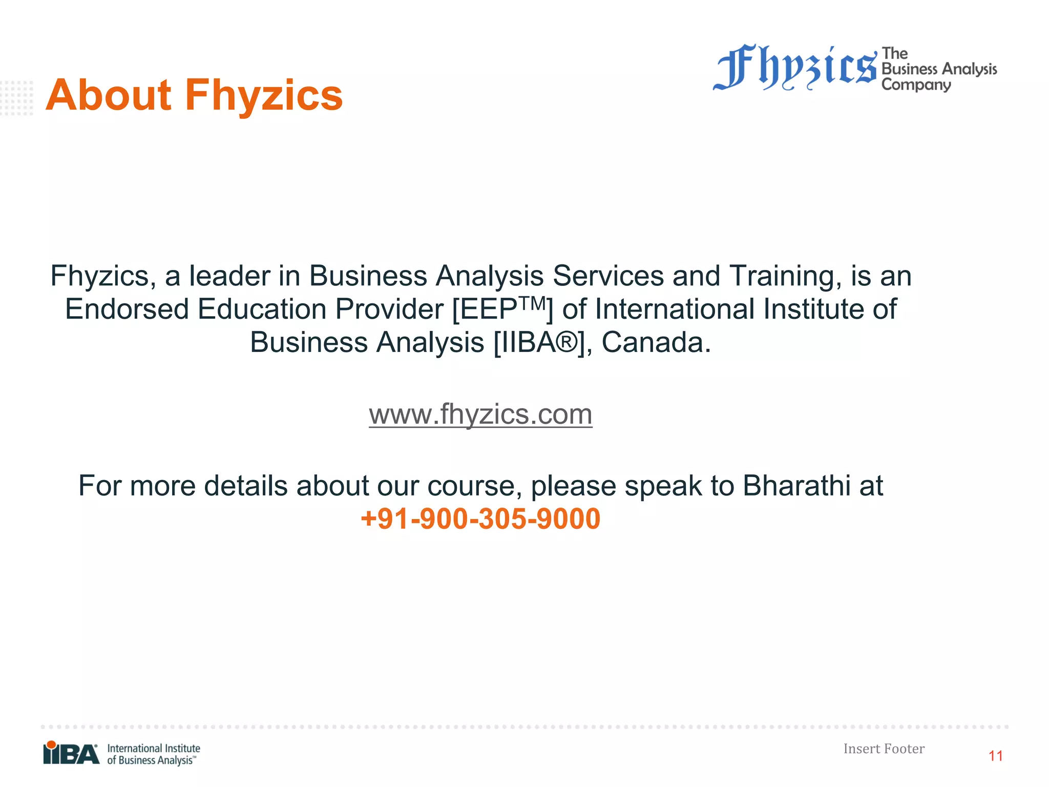 11
Insert Footer
About Fhyzics
Fhyzics, a leader in Business Analysis Services and Training, is an
Endorsed Education Provider [EEPTM] of International Institute of
Business Analysis [IIBA®], Canada.
www.fhyzics.com
For more details about our course, please speak to Bharathi at
+91-900-305-9000
 