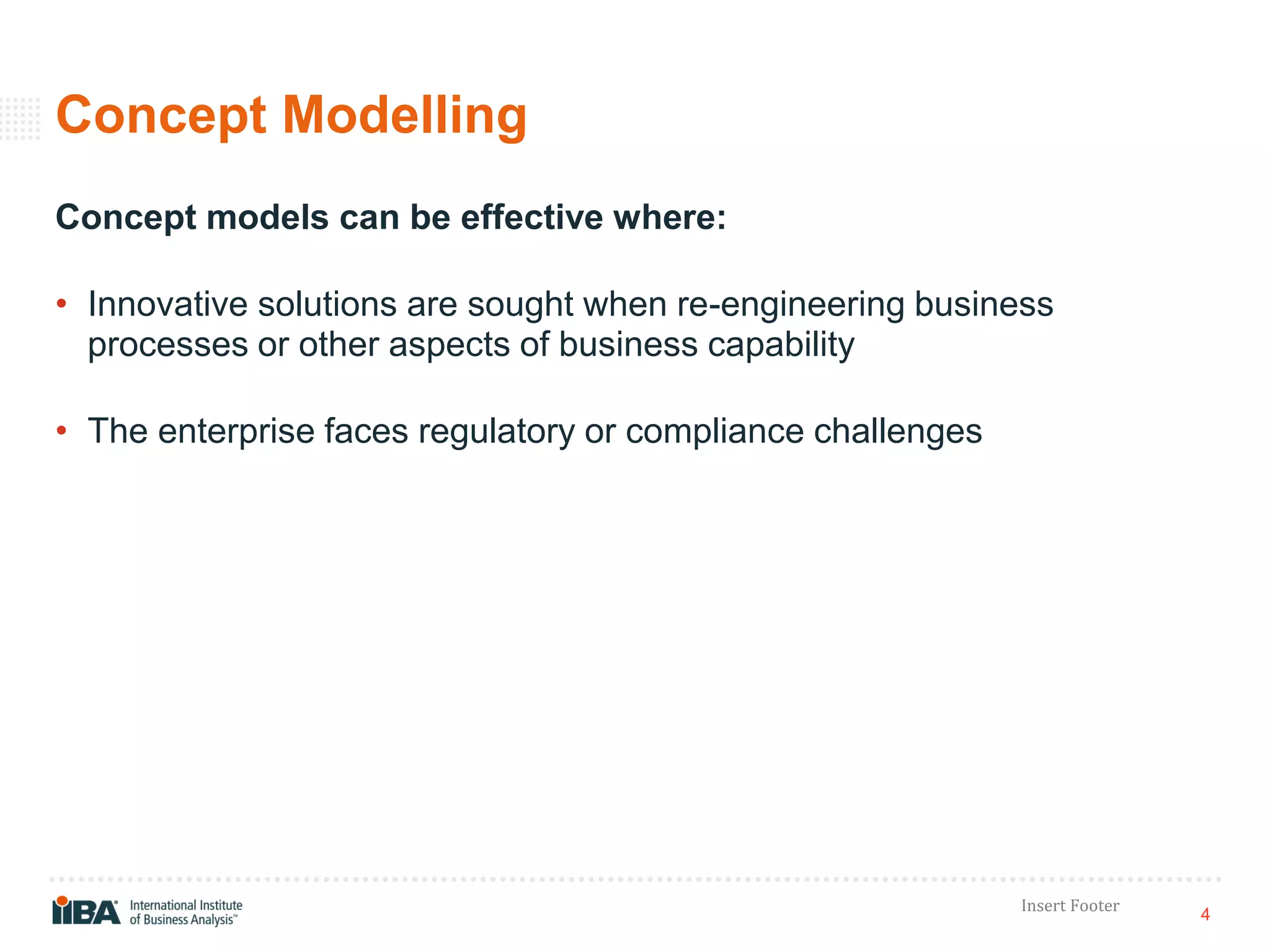 4
Insert Footer
Concept Modelling
Concept models can be effective where:
• Innovative solutions are sought when re-engineering business
processes or other aspects of business capability
• The enterprise faces regulatory or compliance challenges
 