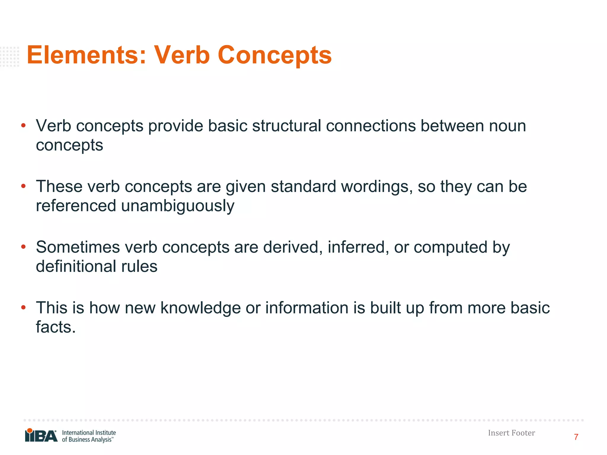 7
Insert Footer
Elements: Verb Concepts
• Verb concepts provide basic structural connections between noun
concepts
• These verb concepts are given standard wordings, so they can be
referenced unambiguously
• Sometimes verb concepts are derived, inferred, or computed by
definitional rules
• This is how new knowledge or information is built up from more basic
facts.
 