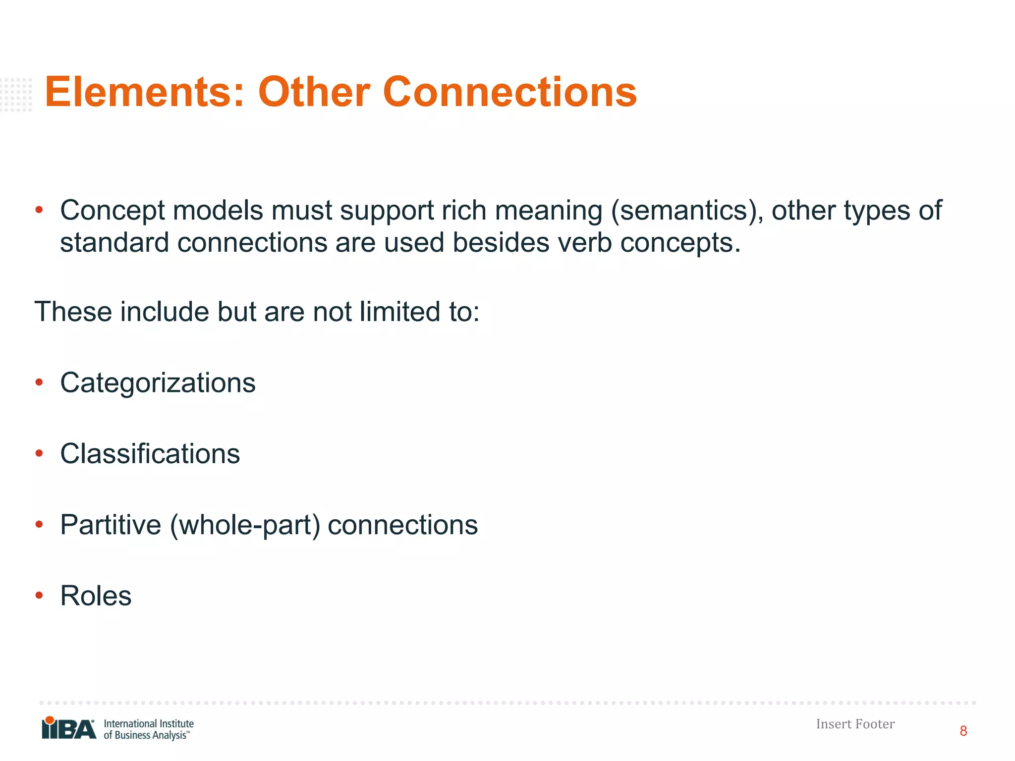 8
Insert Footer
Elements: Other Connections
• Concept models must support rich meaning (semantics), other types of
standard connections are used besides verb concepts.
These include but are not limited to:
• Categorizations
• Classifications
• Partitive (whole-part) connections
• Roles
 