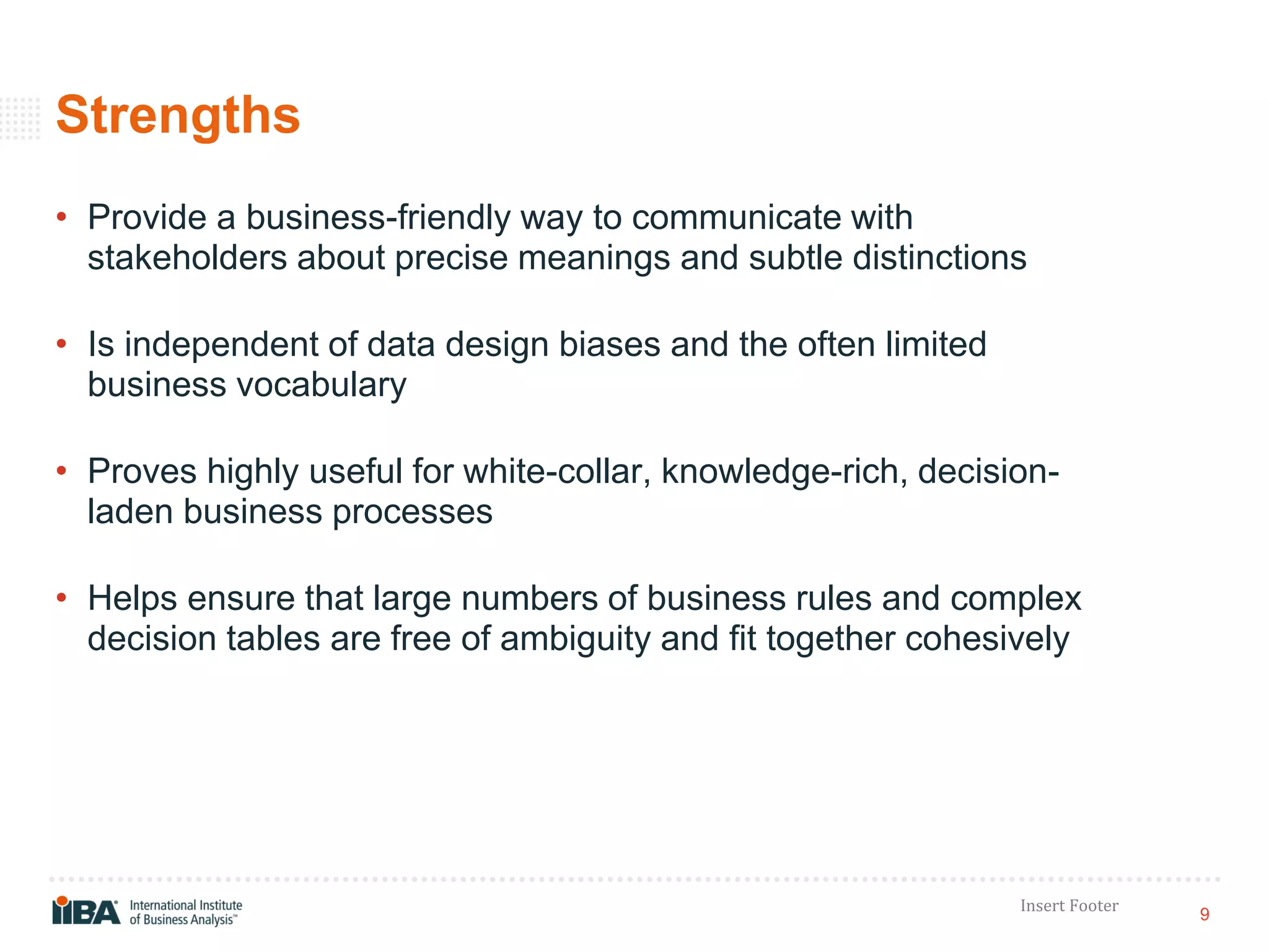 9
Insert Footer
Strengths
• Provide a business-friendly way to communicate with
stakeholders about precise meanings and subtle distinctions
• Is independent of data design biases and the often limited
business vocabulary
• Proves highly useful for white-collar, knowledge-rich, decision-
laden business processes
• Helps ensure that large numbers of business rules and complex
decision tables are free of ambiguity and fit together cohesively
 