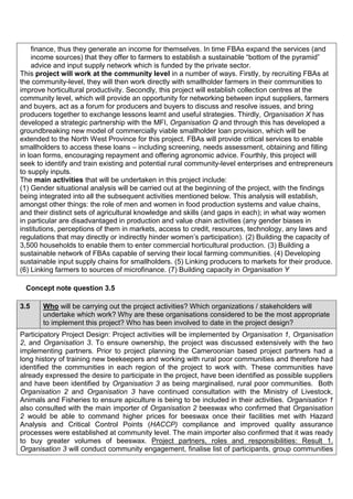 finance, thus they generate an income for themselves. In time FBAs expand the services (and income sources) that they offer to farmers to establish a sustainable “bottom of the pyramid” advice and input supply network which is funded by the private sector. 
This project will work at the community level in a number of ways. Firstly, by recruiting FBAs at the community-level, they will then work directly with smallholder farmers in their communities to improve horticultural productivity. Secondly, this project will establish collection centres at the community level, which will provide an opportunity for networking between input suppliers, farmers and buyers, act as a forum for producers and buyers to discuss and resolve issues, and bring producers together to exchange lessons learnt and useful strategies. Thirdly, Organisation X has developed a strategic partnership with the MFI, Organisation Q and through this has developed a groundbreaking new model of commercially viable smallholder loan provision, which will be extended to the North West Province for this project. FBAs will provide critical services to enable smallholders to access these loans – including screening, needs assessment, obtaining and filling in loan forms, encouraging repayment and offering agronomic advice. Fourthly, this project will seek to identify and train existing and potential rural community-level enterprises and entrepreneurs to supply inputs. 
The main activities that will be undertaken in this project include: 
(1) Gender situational analysis will be carried out at the beginning of the project, with the findings being integrated into all the subsequent activities mentioned below. This analysis will establish, amongst other things: the role of men and women in food production systems and value chains, and their distinct sets of agricultural knowledge and skills (and gaps in each); in what way women in particular are disadvantaged in production and value chain activities (any gender biases in institutions, perceptions of them in markets, access to credit, resources, technology, any laws and regulations that may directly or indirectly hinder women’s participation). (2) Building the capacity of 3,500 households to enable them to enter commercial horticultural production. (3) Building a sustainable network of FBAs capable of serving their local farming communities. (4) Developing sustainable input supply chains for smallholders. (5) Linking producers to markets for their produce. (6) Linking farmers to sources of microfinance. (7) Building capacity in Organisation Y 
Concept note question 3.5 
3.5 Who will be carrying out the project activities? Which organizations / stakeholders will undertake which work? Why are these organisations considered to be the most appropriate to implement this project? Who has been involved to date in the project design? 
Participatory Project Design: Project activities will be implemented by Organisation 1, Organisation 2, and Organisation 3. To ensure ownership, the project was discussed extensively with the two implementing partners. Prior to project planning the Cameroonian based project partners had a long history of training new beekeepers and working with rural poor communities and therefore had identified the communities in each region of the project to work with. These communities have already expressed the desire to participate in the project, have been identified as possible suppliers and have been identified by Organisation 3 as being marginalised, rural poor communities. Both Organisation 2 and Organisation 3 have continued consultation with the Ministry of Livestock, Animals and Fisheries to ensure apiculture is being to be included in their activities. Organisation 1 also consulted with the main importer of Organisation 2 beeswax who confirmed that Organisation 2 would be able to command higher prices for beeswax once their facilities met with Hazard Analysis and Critical Control Points (HACCP) compliance and improved quality assurance processes were established at community level. The main importer also confirmed that it was ready to buy greater volumes of beeswax. Project partners, roles and responsibilities: Result 1. Organisation 3 will conduct community engagement, finalise list of participants, group communities  
