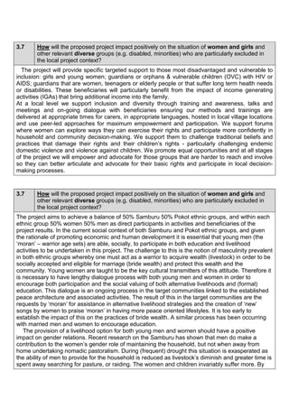3.7 How will the proposed project impact positively on the situation of women and girls and other relevant diverse groups (e.g. disabled, minorities) who are particularly excluded in the local project context? 
The project will provide specific targeted support to those most disadvantaged and vulnerable to inclusion: girls and young women; guardians or orphans & vulnerable children (OVC) with HIV or AIDS; guardians that are women, teenagers or elderly people or that suffer long term health needs or disabilities. These beneficiaries will particularly benefit from the impact of income generating activities (IGAs) that bring additional income into the family. 
At a local level we support inclusion and diversity through training and awareness, talks and meetings and on-going dialogue with beneficiaries ensuring our methods and trainings are delivered at appropriate times for carers, in appropriate languages, hosted in local village locations and use peer-led approaches for maximum empowerment and participation. We support forums where women can explore ways they can exercise their rights and participate more confidently in household and community decision-making. We support them to challenge traditional beliefs and practices that damage their rights and their children’s rights - particularly challenging endemic domestic violence and violence against children. We promote equal opportunities and at all stages of the project we will empower and advocate for those groups that are harder to reach and involve so they can better articulate and advocate for their basic rights and participate in local decision- making processes. 
3.7 How will the proposed project impact positively on the situation of women and girls and other relevant diverse groups (e.g. disabled, minorities) who are particularly excluded in the local project context? 
The project aims to achieve a balance of 50% Samburu 50% Pokot ethnic groups, and within each ethnic group 50% women 50% men as direct participants in activities and beneficiaries of the project results. In the current social context of both Samburu and Pokot ethnic groups, and given the rationale of promoting economic and human development it is essential that young men (the ‘moran’ – warrior age sets) are able, socially, to participate in both education and livelihood activities to be undertaken in this project. The challenge to this is the notion of masculinity prevalent in both ethnic groups whereby one must act as a warrior to acquire wealth (livestock) in order to be socially accepted and eligible for marriage (bride wealth) and protect this wealth and the community. Young women are taught to be the key cultural transmitters of this attitude. Therefore it is necessary to have lengthy dialogue process with both young men and women in order to encourage both participation and the social valuing of both alternative livelihoods and (formal) education. This dialogue is an ongoing process in the target communities linked to the established peace architecture and associated activities. The result of this in the target communities are the requests by ‘moran’ for assistance in alternative livelihood strategies and the creation of ‘new’ songs by women to praise ‘moran’ in having more peace oriented lifestyles. It is too early to establish the impact of this on the practices of bride wealth. A similar process has been occurring with married men and women to encourage education. 
The provision of a livelihood option for both young men and women should have a positive impact on gender relations. Recent research on the Samburu has shown that men do make a contribution to the women’s gender role of maintaining the household, but not when away from home undertaking nomadic pastoralism. During (frequent) drought this situation is exasperated as the ability of men to provide for the household is reduced as livestock’s diminish and greater time is spent away searching for pasture, or raiding. The women and children invariably suffer more. By  