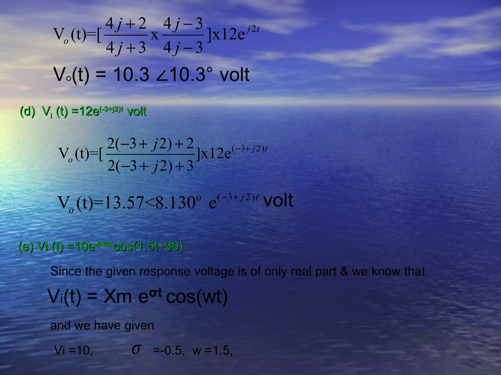 4 j + 2 4 j −3
       Vo (t)=[        x       ]x12e j 2t
                4 j +3 4 j −3


(d) Vi (t) =12e(-3+j2)t volt

                   2(−3 + j 2) + 2
        Vo (t)=[                   ]x12e ( −3+ j 2)t
                   2(−3 + j 2) + 3

        Vo (t)=13.57<8.130o e( −3+ j 2)t

(e) Vi (t) =10e-0.5t cos(1.5t+30)

      Since the given response voltage is of only real part & we know that



      and we have given

       Vi =10,          σ      =-0.5, w =1.5,
 