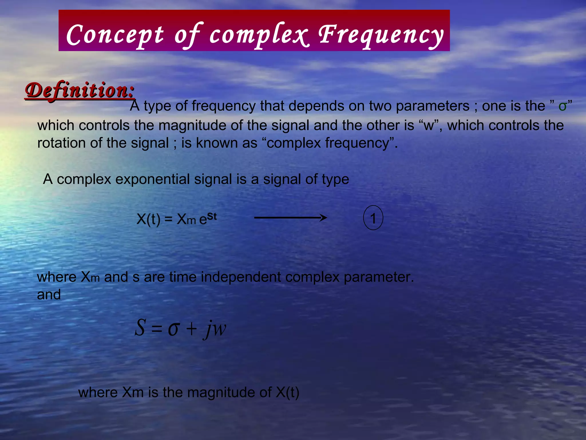 Concept of complex Frequency
Definition:
                 A type of frequency that depends on two parameters ; one is the ” σ”
 which controls the magnitude of the signal and the other is “w”, which controls the
 rotation of the signal ; is known as “complex frequency”.

 A complex exponential signal is a signal of type

                                                     1


 where Xm and s are time independent complex parameter.
 and

                S = σ + jw

       where Xm is the magnitude of X(t)
 