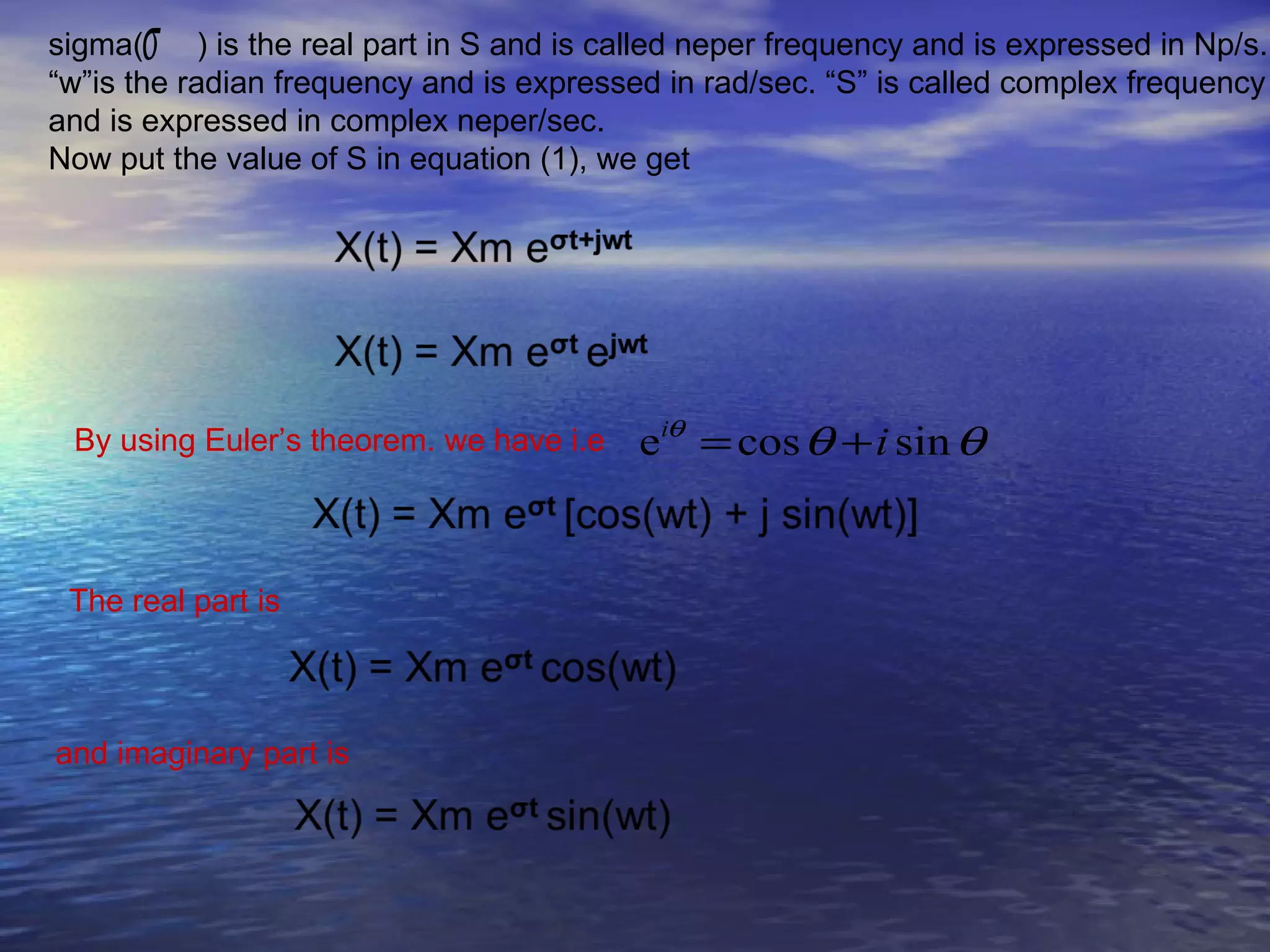 sigma(σ     ) is the real part in S and is called neper frequency and is expressed in Np/s.
“w”is the radian frequency and is expressed in rad/sec. “S” is called complex frequency
and is expressed in complex neper/sec.
Now put the value of S in equation (1), we get




 By using Euler’s theorem. we have i.e      eiθ = cos θ + i sin θ


 The real part is



and imaginary part is
 