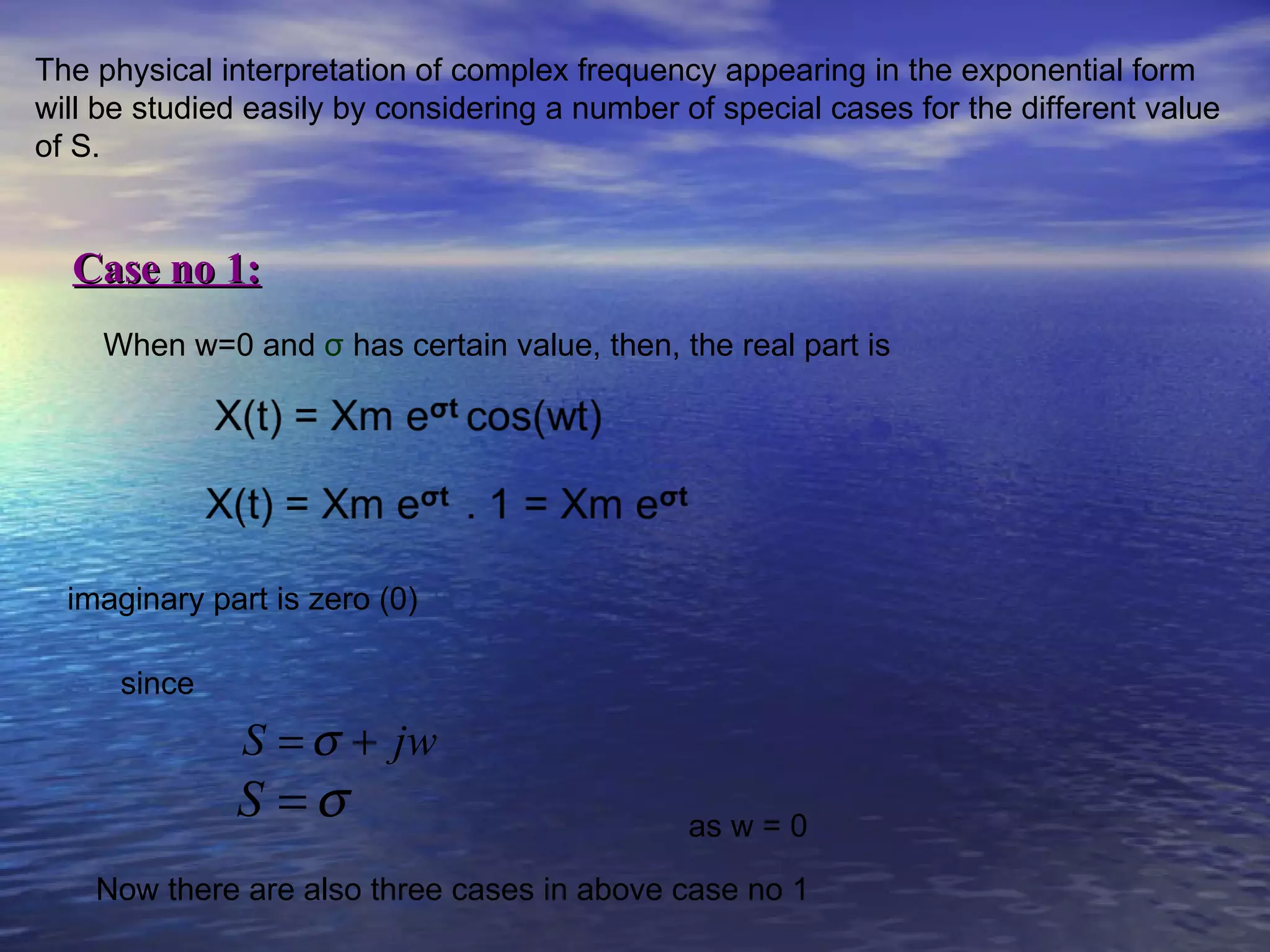 The physical interpretation of complex frequency appearing in the exponential form
will be studied easily by considering a number of special cases for the different value
of S.


  Case no 1:
     When w=0 and σ has certain value, then, the real part is




  imaginary part is zero (0)

      since
               S = σ + jw
              S =σ                             as w = 0

    Now there are also three cases in above case no 1
 