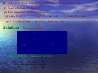 Q : In the given circuit, Assume R1 =1 ohm, R2 =2 ohm and C =1F Find

(i) Relation between Vo (t) and Vi (t)
(ii) Find response to the following Input’s
 (a) Vi (t)= 12volt                (b) Vi (t)= 12e-3t volt      (c) Vi (t)= 12ei2t volt

  (d) Vi (t)=12e(-3+j2)t volt     (e) Vi (t)= 10e-0.5t cos(1.5t)v

Solution:             The given circuit is


                                                                    +

                                                                        Vo (t)



                                                                        -

   (i) By applying Kcl on above ckt, we have

          Vi − Vo Vi -Vo Vo
                 +        =
             R1    1 / cs   R2
 