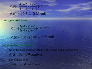 4 j + 2 4 j −3
       Vo (t)=[        x       ]x12e j 2t
                4 j +3 4 j −3


(d) Vi (t) =12e(-3+j2)t volt

                   2(−3 + j 2) + 2
        Vo (t)=[                   ]x12e ( −3+ j 2)t
                   2(−3 + j 2) + 3

        Vo (t)=13.57<8.130o e( −3+ j 2)t

(e) Vi (t) =10e-0.5t cos(1.5t+30)

      Since the given response voltage is of only real part & we know that



      and we have given

       Vi =10,          σ      =-0.5, w =1.5,
 